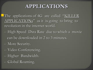 APPLICATIONSAPPLICATIONS
The applications of 4G are called “The applications of 4G are called “KILLERKILLER
APPLICATIONsAPPLICATIONs” as it is going to bring to” as it is going to bring to
revolution in the internet world.revolution in the internet world.
-- High Speed Data Rate due to which a movie-- High Speed Data Rate due to which a movie
can be downloaded in 2 to 3 minutes.can be downloaded in 2 to 3 minutes.
-- More Security.-- More Security.
-- Video Conferencing.-- Video Conferencing.
-- Higher Bandwidth.-- Higher Bandwidth.
-- Global Roaming.-- Global Roaming.
 