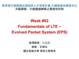 Week #02
Fundamentals of LTE –
Evolved Packet System (EPS)
教育部行動寬頻尖端技術人才培育計畫-小細胞基站聯盟中心
示範課程：行動寬頻網路之異質性存取
助理教授：吳俊興
助教：王瑞元
國立高雄大學 資訊工程學系
 