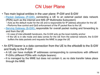 CN User Plane
• Two main logical entities in the user plane: P-GW and S-GW
– Packet Gateway (P-GW): connecting a UE to an ...