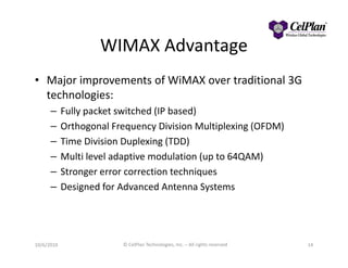 WIMAX Advantage
• Major improvements of WiMAX over traditional 3G
technologies:
– Fully packet switched (IP based)
– Orthogonal Frequency Division Multiplexing (OFDM)
– Time Division Duplexing (TDD)
– Multi level adaptive modulation (up to 64QAM)
– Stronger error correction techniques
– Designed for Advanced Antenna Systems
10/6/2010 © CelPlan Technologies, Inc. – All rights reserved 14
 