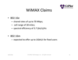 WiMAX Claims
• 802.16e
– shared rates of up to 70 Mbps;
– cell range of 30 miles;
– spectral efficiency of 3.7 (bit/s)/Hz
• 802.16m
– expected to offer up to 1Gbit/s for fixed users
10/6/2010 © CelPlan Technologies, Inc. – All rights reserved 15
 