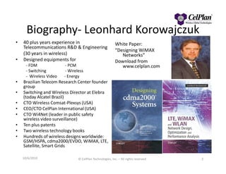 Biography- Leonhard Korowajczuk
• 40 plus years experience in
Telecommunications R&D & Engineering
(30 years in wireless)
• Designed equipments for
- FDM - PCM
- Switching - Wireless
- Wireless Video - Energy
• Brazilian Telecom Research Center founder
group
White Paper:
“Designing WiMAX
Networks”
Download from
www.celplan.com
group
• Switching and Wireless Director at Elebra
(today Alcatel Brazil)
• CTO Wireless Comsat-Plexsys (USA)
• CEO/CTO CelPlan International (USA)
• CTO Wi4Net (leader in public safety
wireless video surveillance)
• Ten plus patents
• Two wireless technology books
• Hundreds of wireless designs worldwide:
GSM/HSPA, cdma2000/EVDO, WiMAX, LTE,
Satellite, Smart Grids
2© CelPlan Technologies, Inc. – All rights reserved10/6/2010
 