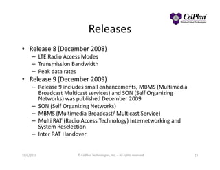 Releases
• Release 8 (December 2008)
– LTE Radio Access Modes
– Transmission Bandwidth
– Peak data rates
• Release 9 (December 2009)
– Release 9 includes small enhancements, MBMS (Multimedia– Release 9 includes small enhancements, MBMS (Multimedia
Broadcast Multicast services) and SON (Self Organizing
Networks) was published December 2009
– SON (Self Organizing Networks)
– MBMS (Multimedia Broadcast/ Multicast Service)
– Multi RAT (Radio Access Technology) Internetworking and
System Reselection
– Inter RAT Handover
2310/6/2010 © CelPlan Technologies, Inc. – All rights reserved
 