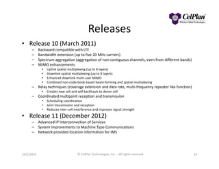 Releases
• Release 10 (March 2011)
– Backward compatible with LTE
– Bandwidth extension (up to five 20 MHz carriers)
– Spectrum aggregation (aggregation of non-contiguous channels, even from different bands)
– MIMO enhancements
• Uplink spatial multiplexing (up to 4 layers)
• Downlink spatial multiplexing (up to 8 layers)
• Enhanced downlink multi-user MIMO
• Combined non-code-book-based beam-forming and spatial multiplexing
Relay techniques (coverage extension and data rate, multi-frequency repeater like function)– Relay techniques (coverage extension and data rate, multi-frequency repeater like function)
• Creates new cell and self backhauls to donor cell
– Coordinated multipoint reception and transmission
• Scheduling coordination
• Joint transmission and reception
• Reduces inter-cell interference and improves signal strength
• Release 11 (December 2012)
– Advanced IP Interconnection of Services
– System Improvements to Machine Type Communications
– Network provided location information for IMS
2410/6/2010 © CelPlan Technologies, Inc. – All rights reserved
 