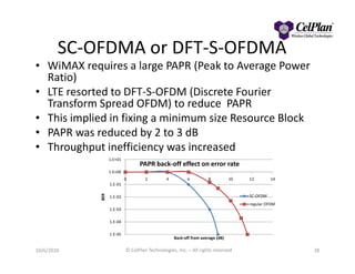 SC-OFDMA or DFT-S-OFDMA
• WiMAX requires a large PAPR (Peak to Average Power
Ratio)
• LTE resorted to DFT-S-OFDM (Discrete Fourier
Transform Spread OFDM) to reduce PAPR
• This implied in fixing a minimum size Resource Block
• PAPR was reduced by 2 to 3 dB• PAPR was reduced by 2 to 3 dB
• Throughput inefficiency was increased
10/6/2010 © CelPlan Technologies, Inc. – All rights reserved 28
1.E-05
1.E-04
1.E-03
1.E-02
1.E-01
1.E+00
1.E+01
0 2 4 6 8 10 12 14
BER
Back-off from average (dB)
PAPR back-off effect on error rate
SC-OFDM
regular OFDM
 