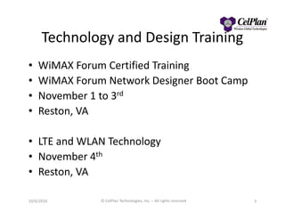 Technology and Design Training
• WiMAX Forum Certified Training
• WiMAX Forum Network Designer Boot Camp
• November 1 to 3rd
• Reston, VA• Reston, VA
• LTE and WLAN Technology
• November 4th
• Reston, VA
10/6/2010 © CelPlan Technologies, Inc. – All rights reserved 3
 