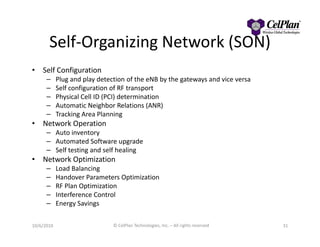 Self-Organizing Network (SON)
• Self Configuration
– Plug and play detection of the eNB by the gateways and vice versa
– Self configuration of RF transport
– Physical Cell ID (PCI) determination
– Automatic Neighbor Relations (ANR)
– Tracking Area Planning
• Network Operation• Network Operation
– Auto inventory
– Automated Software upgrade
– Self testing and self healing
• Network Optimization
– Load Balancing
– Handover Parameters Optimization
– RF Plan Optimization
– Interference Control
– Energy Savings
3110/6/2010 © CelPlan Technologies, Inc. – All rights reserved
 