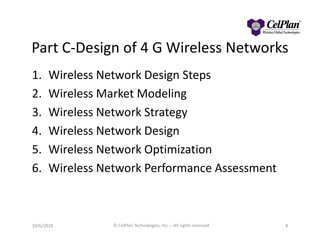 Part C-Design of 4 G Wireless Networks
1. Wireless Network Design Steps
2. Wireless Market Modeling
3. Wireless Network Strategy
4. Wireless Network Design4. Wireless Network Design
5. Wireless Network Optimization
6. Wireless Network Performance Assessment
8© CelPlan Technologies, Inc. – All rights reserved10/6/2010
 