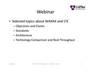 Webinar
• Selected topics about WiMAX and LTE
– Objectives and Claims
– Standards
– Architecture– Architecture
– Technology Comparison and Real Throughput
10/6/2010 © CelPlan Technologies, Inc. – All rights reserved 9
 