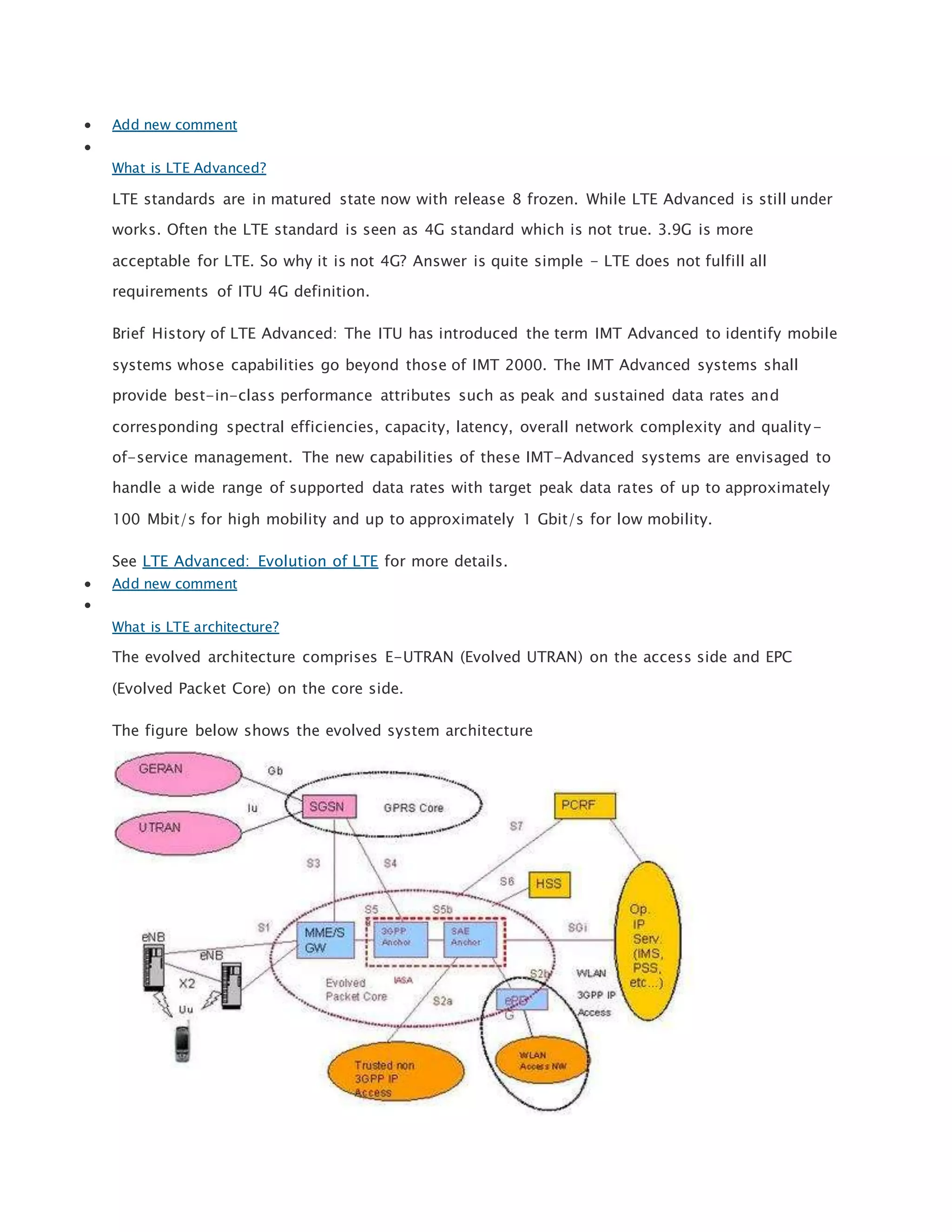  Add new comment

What is LTE Advanced?
LTE standards are in matured state now with release 8 frozen. While LTE Advanced is still under
works. Often the LTE standard is seen as 4G standard which is not true. 3.9G is more
acceptable for LTE. So why it is not 4G? Answer is quite simple - LTE does not fulfill all
requirements of ITU 4G definition.
Brief History of LTE Advanced: The ITU has introduced the term IMT Advanced to identify mobile
systems whose capabilities go beyond those of IMT 2000. The IMT Advanced systems shall
provide best-in-class performance attributes such as peak and sustained data rates and
corresponding spectral efficiencies, capacity, latency, overall network complexity and quality-
of-service management. The new capabilities of these IMT-Advanced systems are envisaged to
handle a wide range of supported data rates with target peak data rates of up to approximately
100 Mbit/s for high mobility and up to approximately 1 Gbit/s for low mobility.
See LTE Advanced: Evolution of LTE for more details.
 Add new comment

What is LTE architecture?
The evolved architecture comprises E-UTRAN (Evolved UTRAN) on the access side and EPC
(Evolved Packet Core) on the core side.
The figure below shows the evolved system architecture
 