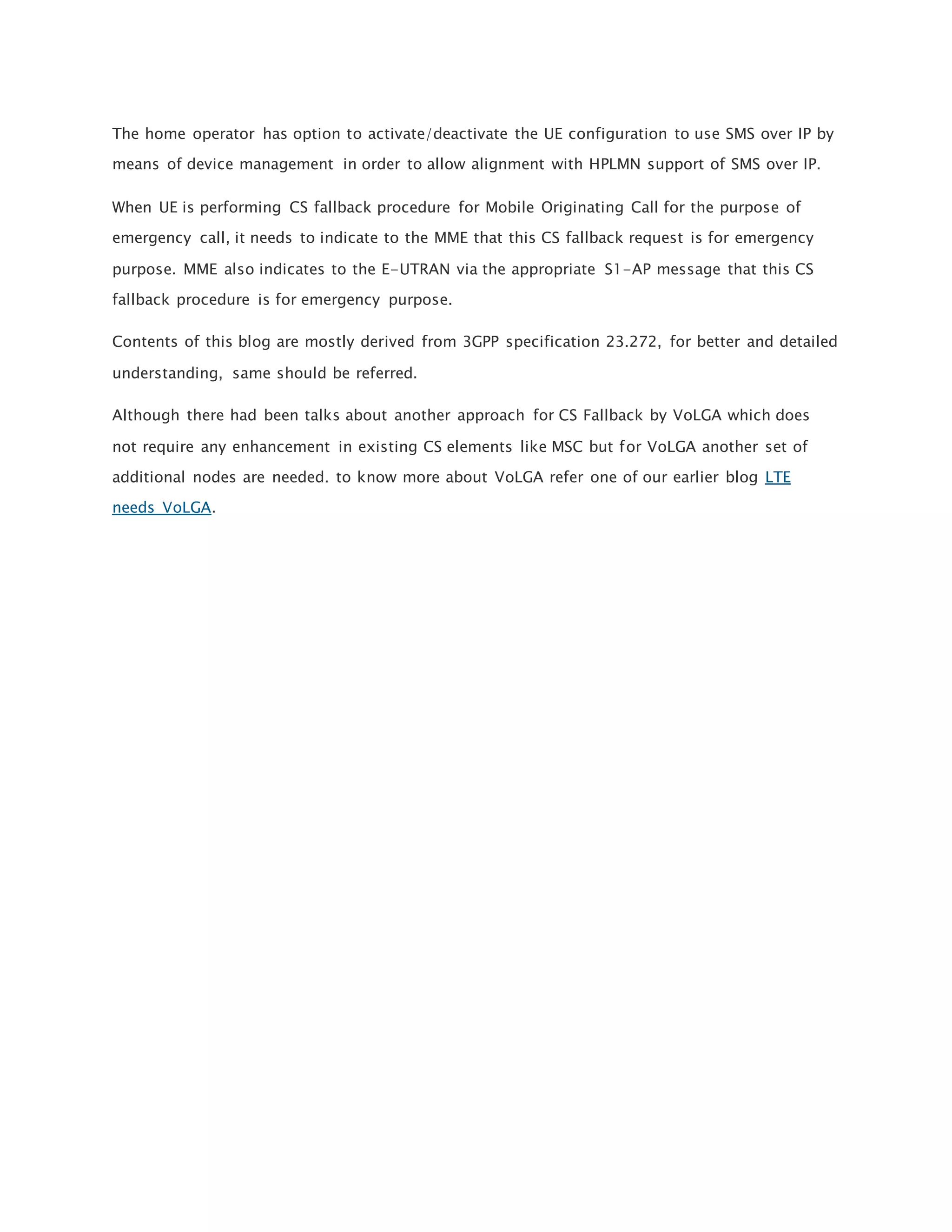 The home operator has option to activate/deactivate the UE configuration to use SMS over IP by
means of device management in order to allow alignment with HPLMN support of SMS over IP.
When UE is performing CS fallback procedure for Mobile Originating Call for the purpose of
emergency call, it needs to indicate to the MME that this CS fallback request is for emergency
purpose. MME also indicates to the E-UTRAN via the appropriate S1-AP message that this CS
fallback procedure is for emergency purpose.
Contents of this blog are mostly derived from 3GPP specification 23.272, for better and detailed
understanding, same should be referred.
Although there had been talks about another approach for CS Fallback by VoLGA which does
not require any enhancement in existing CS elements like MSC but for VoLGA another set of
additional nodes are needed. to know more about VoLGA refer one of our earlier blog LTE
needs VoLGA.
 