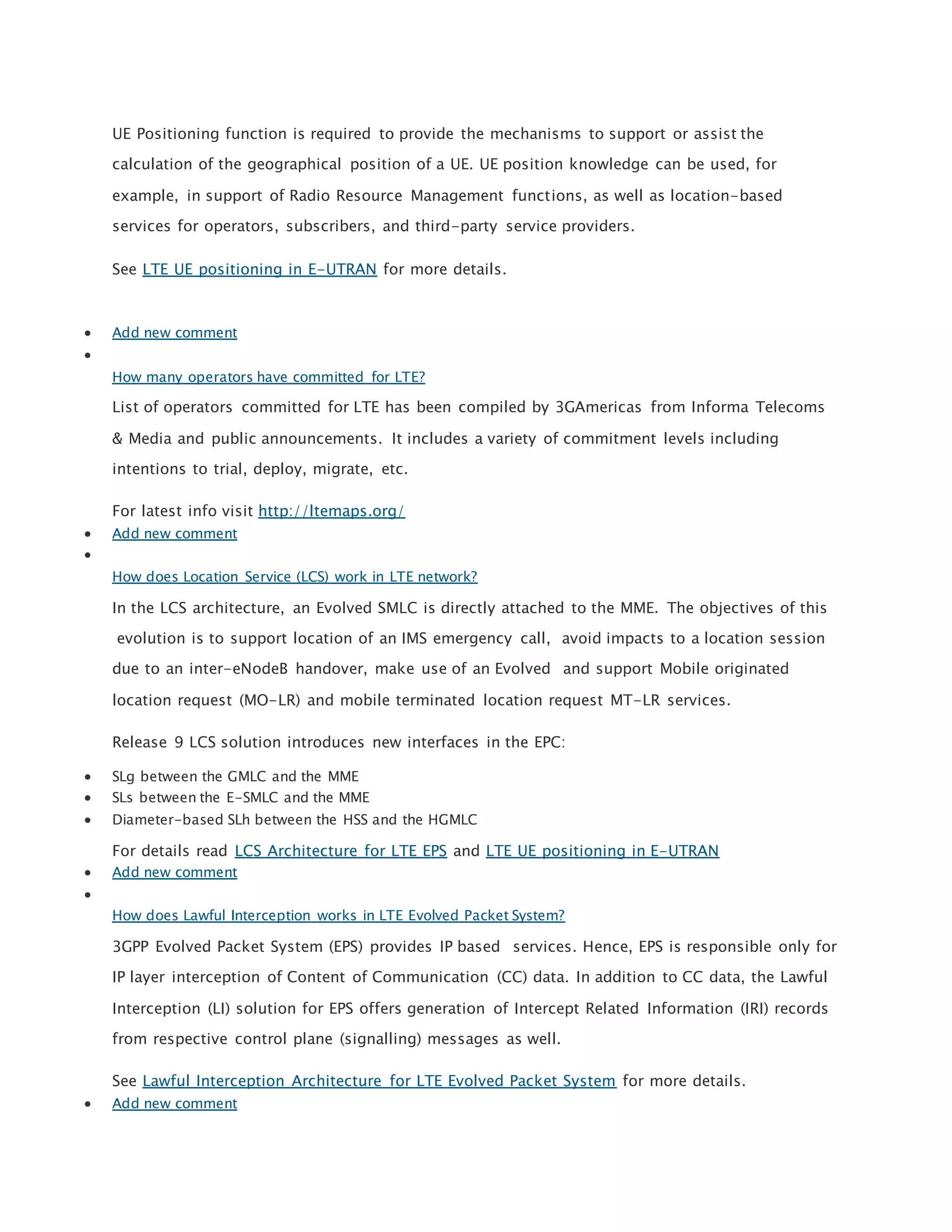 UE Positioning function is required to provide the mechanisms to support or assist the
calculation of the geographical position of a UE. UE position knowledge can be used, for
example, in support of Radio Resource Management functions, as well as location-based
services for operators, subscribers, and third-party service providers.
See LTE UE positioning in E-UTRAN for more details.
 Add new comment

How many operators have committed for LTE?
List of operators committed for LTE has been compiled by 3GAmericas from Informa Telecoms
& Media and public announcements. It includes a variety of commitment levels including
intentions to trial, deploy, migrate, etc.
For latest info visit http://ltemaps.org/
 Add new comment

How does Location Service (LCS) work in LTE network?
In the LCS architecture, an Evolved SMLC is directly attached to the MME. The objectives of this
evolution is to support location of an IMS emergency call, avoid impacts to a location session
due to an inter-eNodeB handover, make use of an Evolved and support Mobile originated
location request (MO-LR) and mobile terminated location request MT-LR services.
Release 9 LCS solution introduces new interfaces in the EPC:
 SLg between the GMLC and the MME
 SLs between the E-SMLC and the MME
 Diameter-based SLh between the HSS and the HGMLC
For details read LCS Architecture for LTE EPS and LTE UE positioning in E-UTRAN
 Add new comment

How does Lawful Interception works in LTE Evolved Packet System?
3GPP Evolved Packet System (EPS) provides IP based services. Hence, EPS is responsible only for
IP layer interception of Content of Communication (CC) data. In addition to CC data, the Lawful
Interception (LI) solution for EPS offers generation of Intercept Related Information (IRI) records
from respective control plane (signalling) messages as well.
See Lawful Interception Architecture for LTE Evolved Packet System for more details.
 Add new comment
 