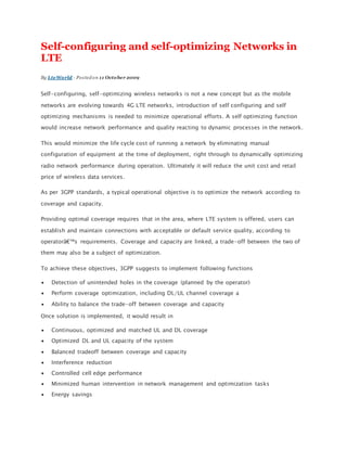 Self-configuring and self-optimizing Networks in
LTE
By LteWorld - Posted on 11 October 2009
Self-configuring, self-optimizing wireless networks is not a new concept but as the mobile
networks are evolving towards 4G LTE networks, introduction of self configuring and self
optimizing mechanisms is needed to minimize operational efforts. A self optimizing function
would increase network performance and quality reacting to dynamic processes in the network.
This would minimize the life cycle cost of running a network by eliminating manual
configuration of equipment at the time of deployment, right through to dynamically optimizing
radio network performance during operation. Ultimately it will reduce the unit cost and retail
price of wireless data services.
As per 3GPP standards, a typical operational objective is to optimize the network according to
coverage and capacity.
Providing optimal coverage requires that in the area, where LTE system is offered, users can
establish and maintain connections with acceptable or default service quality, according to
operatorâ€™s requirements. Coverage and capacity are linked, a trade-off between the two of
them may also be a subject of optimization.
To achieve these objectives, 3GPP suggests to implement following functions
 Detection of unintended holes in the coverage (planned by the operator)
 Perform coverage optimization, including DL/UL channel coverage a
 Ability to balance the trade-off between coverage and capacity
Once solution is implemented, it would result in
 Continuous, optimized and matched UL and DL coverage
 Optimized DL and UL capacity of the system
 Balanced tradeoff between coverage and capacity
 Interference reduction
 Controlled cell edge performance
 Minimized human intervention in network management and optimization tasks
 Energy savings
 