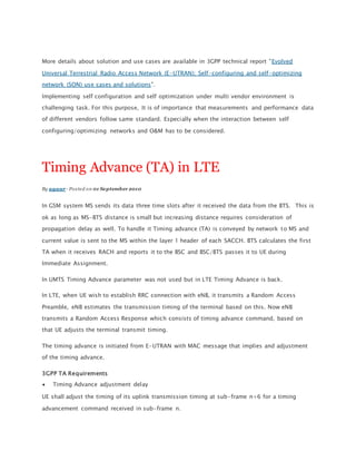 More details about solution and use cases are available in 3GPP technical report "Evolved
Universal Terrestrial Radio Access Network (E-UTRAN); Self-configuring and self-optimizing
network (SON) use cases and solutions".
Implementing self configuration and self optimization under multi vendor environment is
challenging task. For this purpose, It is of importance that measurements and performance data
of different vendors follow same standard. Especially when the interaction between self
configuring/optimizing networks and O&M has to be considered.
Timing Advance (TA) in LTE
By agaur - Posted on 01 September 2010
In GSM system MS sends its data three time slots after it received the data from the BTS. This is
ok as long as MS-BTS distance is small but increasing distance requires consideration of
propagation delay as well. To handle it Timing advance (TA) is conveyed by network to MS and
current value is sent to the MS within the layer 1 header of each SACCH. BTS calculates the first
TA when it receives RACH and reports it to the BSC and BSC/BTS passes it to UE during
Immediate Assignment.
In UMTS Timing Advance parameter was not used but in LTE Timing Advance is back.
In LTE, when UE wish to establish RRC connection with eNB, it transmits a Random Access
Preamble, eNB estimates the transmission timing of the terminal based on this. Now eNB
transmits a Random Access Response which consists of timing advance command, based on
that UE adjusts the terminal transmit timing.
The timing advance is initiated from E-UTRAN with MAC message that implies and adjustment
of the timing advance.
3GPP TA Requirements
 Timing Advance adjustment delay
UE shall adjust the timing of its uplink transmission timing at sub-frame n+6 for a timing
advancement command received in sub-frame n.
 