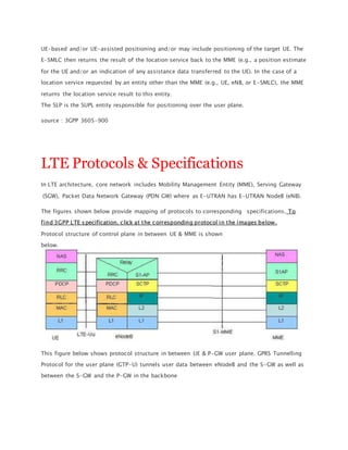 UE-based and/or UE-assisted positioning and/or may include positioning of the target UE. The
E-SMLC then returns the result of the location service back to the MME (e.g., a position estimate
for the UE and/or an indication of any assistance data transferred to the UE). In the case of a
location service requested by an entity other than the MME (e.g., UE, eNB, or E-SMLC), the MME
returns the location service result to this entity.
The SLP is the SUPL entity responsible for positioning over the user plane.
source : 3GPP 3605-900
LTE Protocols & Specifications
In LTE architecture, core network includes Mobility Management Entity (MME), Serving Gateway
(SGW), Packet Data Network Gateway (PDN GW) where as E-UTRAN has E-UTRAN NodeB (eNB).
The figures shown below provide mapping of protocols to corresponding specifications. To
find 3GPP LTE specification, click at the corresponding protocol in the images below.
Protocol structure of control plane in between UE & MME is shown
below.
This figure below shows protocol structure in between UE & P-GW user plane. GPRS Tunnelling
Protocol for the user plane (GTP-U) tunnels user data between eNodeB and the S-GW as well as
between the S-GW and the P-GW in the backbone
 