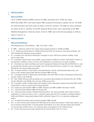  Add new comment

What is EUTRAN?
The E-UTRAN (Evolved UTRAN) consists of eNBs, providing the E-UTRA user plane
(PDCP/RLC/MAC/PHY) and control plane (RRC) protocol terminations towards the UE. The eNBs
are interconnected with each other by means of the X2 interface. The eNBs are also connected
by means of the S1 interface to the EPC (Evolved Packet Core), more specifically to the MME
(Mobility Management Entity) by means of the S1-MME and to the Serving Gateway (S-GW) by
means of the S1-U.
 Add new comment

What are LTE Interfaces?
The following are LTE Interfaces : (Ref: TS 23.401 v 841)
 S1-MME :- Reference point for the control plane protocol between E-UTRAN and MME.
 S1-U:- Reference point between E-UTRAN and Serving GW for the per bearer user plane tunnelling and
inter eNodeB path switching during handover.
 S3:- It enables user and bearer information exchange for inter 3GPP access network mobility in idle
and/or active state.
 S4:- It provides related control and mobility support between GPRS Core and the 3GPP Anchor function of
Serving GW. In addition, if Direct Tunnel is not established, it provides the user plane tunnelling.
 S5:- It provides user plane tunnelling and tunnel management between Serving GW and PDN GW. It is used
for Serving GW relocation due to UE mobility and if the Serving GW needs to connect to a non-collocated
PDN GW for the required PDN connectivity.
 S6a:- It enables transfer of subscription and authentication data for authenticating/authorizing user
access to the evolved system (AAA interface) between MME and HSS.
 Gx:- It provides transfer of (QoS) policy and charging rules from PCRF to Policy and Charging Enforcement
Function (PCEF) in the PDN GW.
 S8:- Inter-PLMN reference point providing user and control plane between the Serving GW in the VPLMN
and the PDN GW in the HPLMN. S8 is the inter PLMN variant of S5.
 S9:- It provides transfer of (QoS) policy and charging control information between the Home PCRF and the
Visited PCRF in order to support local breakout function.
 S10:- Reference point between MMEs for MME relocation and MME to MME information transfer.
 S11:- Reference point between MME and Serving GW.
 S12:- Reference point between UTRAN and Serving GW for user plane tunnelling when Direct Tunnel is
established. It is based on the Iu-u/Gn-u reference point using the GTP-U protocol as defined between
SGSN and UTRAN or respectively between SGSN and GGSN. Usage of S12 is an operator configuration
option.
 S13:- It enables UE identity check procedure between MME and EIR.
 SGi:- It is the reference point between the PDN GW and the packet data network. Packet data network may
be an operator external public or private packet data network or an intra operator packet data network,
e.g. for provision of IMS services. This reference point corresponds to Gi for 3GPP accesses.
 Rx:- The Rx reference point resides between the AF and the PCRF in the TS 23.203.
 