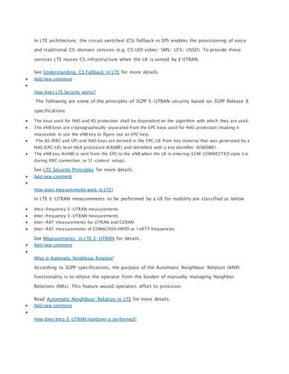 In LTE architecture, the circuit switched (CS) fallback in EPS enables the provisioning of voice
and traditional CS-domain services (e.g. CS UDI video/ SMS/ LCS/ USSD). To provide these
services LTE reuses CS infrastructure when the UE is served by E UTRAN.
See Understanding CS Fallback in LTE for more details.
 Add new comment

How does LTE Security works?
The following are some of the principles of 3GPP E-UTRAN security based on 3GPP Release 8
specifications:
 The keys used for NAS and AS protection shall be dependent on the algorithm with which they are used.
 The eNB keys are cryptographically separated from the EPC keys used for NAS protection (making it
impossible to use the eNB key to figure out an EPC key).
 The AS (RRC and UP) and NAS keys are derived in the EPC/UE from key material that was generated by a
NAS (EPC/UE) level AKA procedure (KASME) and identified with a key identifier (KSIASME).
 The eNB key (KeNB) is sent from the EPC to the eNB when the UE is entering ECM-CONNECTED state (i.e.
during RRC connection or S1 context setup).
See LTE Security Principles for more details.
 Add new comment

How does measurements work in LTE?
In LTE E-UTRAN measurements to be performed by a UE for mobility are classified as below
 Intra-frequency E-UTRAN measurements
 Inter-frequency E-UTRAN measurements
 Inter-RAT measurements for UTRAN and GERAN
 Inter-RAT measurements of CDMA2000 HRPD or 1xRTT frequencies
See Measurements in LTE E-UTRAN for details.
 Add new comment

What is Automatic Neighbour Relation?
According to 3GPP specifications, the purpose of the Automatic Neighbour Relation (ANR)
functionality is to relieve the operator from the burden of manually managing Neighbor
Relations (NRs). This feature would operators effort to provision.
Read Automatic Neighbour Relation in LTE for more details.
 Add new comment

How does Intra E-UTRAN Handover is performed?
 