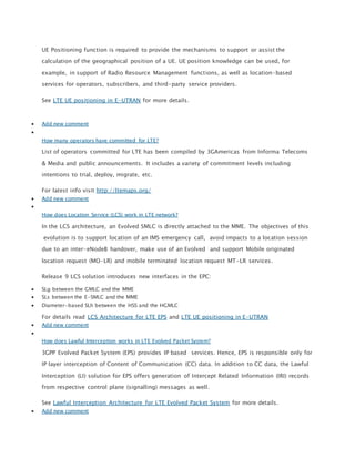 UE Positioning function is required to provide the mechanisms to support or assist the
calculation of the geographical position of a UE. UE position knowledge can be used, for
example, in support of Radio Resource Management functions, as well as location-based
services for operators, subscribers, and third-party service providers.
See LTE UE positioning in E-UTRAN for more details.
 Add new comment

How many operators have committed for LTE?
List of operators committed for LTE has been compiled by 3GAmericas from Informa Telecoms
& Media and public announcements. It includes a variety of commitment levels including
intentions to trial, deploy, migrate, etc.
For latest info visit http://ltemaps.org/
 Add new comment

How does Location Service (LCS) work in LTE network?
In the LCS architecture, an Evolved SMLC is directly attached to the MME. The objectives of this
evolution is to support location of an IMS emergency call, avoid impacts to a location session
due to an inter-eNodeB handover, make use of an Evolved and support Mobile originated
location request (MO-LR) and mobile terminated location request MT-LR services.
Release 9 LCS solution introduces new interfaces in the EPC:
 SLg between the GMLC and the MME
 SLs between the E-SMLC and the MME
 Diameter-based SLh between the HSS and the HGMLC
For details read LCS Architecture for LTE EPS and LTE UE positioning in E-UTRAN
 Add new comment

How does Lawful Interception works in LTE Evolved Packet System?
3GPP Evolved Packet System (EPS) provides IP based services. Hence, EPS is responsible only for
IP layer interception of Content of Communication (CC) data. In addition to CC data, the Lawful
Interception (LI) solution for EPS offers generation of Intercept Related Information (IRI) records
from respective control plane (signalling) messages as well.
See Lawful Interception Architecture for LTE Evolved Packet System for more details.
 Add new comment
 