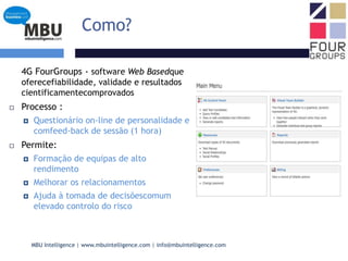 Como?	4G FourGroups - software Web Basedque oferecefiabilidade, validade e resultados cientificamentecomprovadosProcesso :Questionário on-line de personalidade e comfeed-back de sessão (1 hora)Permite:Formação de equipas de alto rendimentoMelhorar os relacionamentosAjuda à tomada de decisõescomum elevado controlo do risco