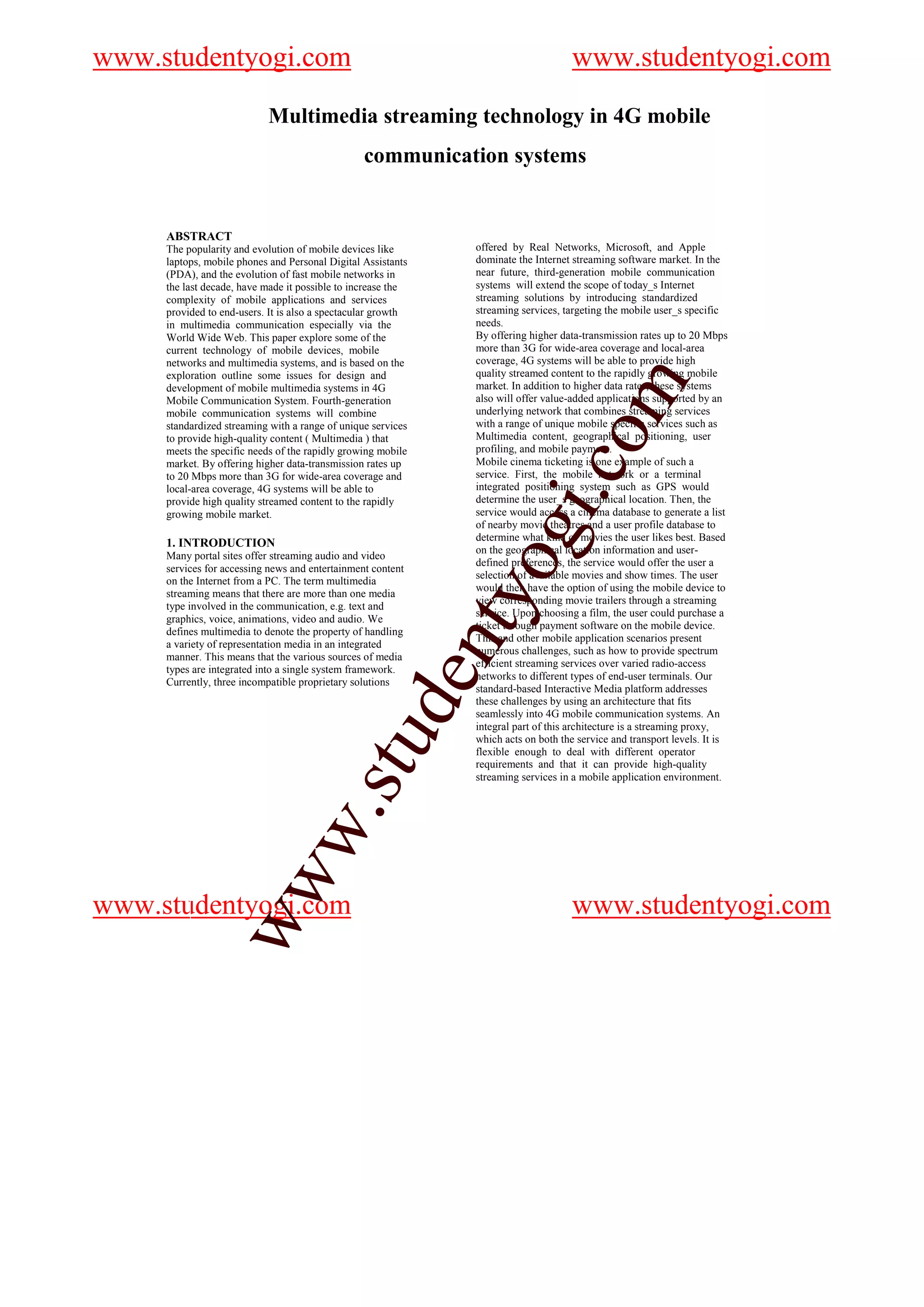 www.studentyogi.com                                                                 www.studentyogi.com
                           Multimedia streaming technology in 4G mobile
                                                 communication systems


     ABSTRACT
     The popularity and evolution of mobile devices like      offered by Real Networks, Microsoft, and Apple
     laptops, mobile phones and Personal Digital Assistants   dominate the Internet streaming software market. In the
     (PDA), and the evolution of fast mobile networks in      near future, third-generation mobile communication
     the last decade, have made it possible to increase the   systems will extend the scope of today_s Internet
     complexity of mobile applications and services           streaming solutions by introducing standardized
     provided to end-users. It is also a spectacular growth   streaming services, targeting the mobile user_s specific
     in multimedia communication especially via the           needs.
     World Wide Web. This paper explore some of the           By offering higher data-transmission rates up to 20 Mbps
     current technology of mobile devices, mobile             more than 3G for wide-area coverage and local-area
     networks and multimedia systems, and is based on the     coverage, 4G systems will be able to provide high
     exploration outline some issues for design and           quality streamed content to the rapidly growing mobile




                                                                                          m
     development of mobile multimedia systems in 4G           market. In addition to higher data rates, these systems
     Mobile Communication System. Fourth-generation           also will offer value-added applications supported by an
     mobile communication systems will combine                underlying network that combines streaming services
     standardized streaming with a range of unique services   with a range of unique mobile specific services such as




                                                                                co
     to provide high-quality content ( Multimedia ) that      Multimedia content, geographical positioning, user
     meets the specific needs of the rapidly growing mobile   profiling, and mobile payment.
     market. By offering higher data-transmission rates up    Mobile cinema ticketing is one example of such a
     to 20 Mbps more than 3G for wide-area coverage and       service. First, the mobile network or a terminal
     local-area coverage, 4G systems will be able to          integrated positioning system such as GPS would




                                                                      gi.
     provide high quality streamed content to the rapidly     determine the user_s geographical location. Then, the
     growing mobile market.                                   service would access a cinema database to generate a list
                                                              of nearby movie theatres and a user profile database to
                                                              determine what kind of movies the user likes best. Based
     1. INTRODUCTION
                                                              on the geographical location information and user-
     Many portal sites offer streaming audio and video
                            omyo
                                                              defined preferences, the service would offer the user a
     services for accessing news and entertainment content
                                                              selection of available movies and show times. The user
     on the Internet from a PC. The term multimedia
                                                              would then have the option of using the mobile device to
     streaming means that there are more than one media
                                                              view corresponding movie trailers through a streaming
     type involved in the communication, e.g. text and
                                                              service. Upon choosing a film, the user could purchase a
     graphics, voice, animations, video and audio. We
                               t
                                                              ticket through payment software on the mobile device.
     defines multimedia to denote the property of handling
                                                              This and other mobile application scenarios present
                         i.cen

     a variety of representation media in an integrated
                                                              numerous challenges, such as how to provide spectrum
     manner. This means that the various sources of media
                                                              efficient streaming services over varied radio-access
     types are integrated into a single system framework.
                                                              networks to different types of end-user terminals. Our
     Currently, three incompatible proprietary solutions
                                                              standard-based Interactive Media platform addresses
                                                              these challenges by using an architecture that fits
                      otgud


                                                              seamlessly into 4G mobile communication systems. An
                                                              integral part of this architecture is a streaming proxy,
                                                              which acts on both the service and transport levels. It is
                                                              flexible enough to deal with different operator
                                                              requirements and that it can provide high-quality
                                                              streaming services in a mobile application environment.
                  nty.s
               de w
                 w




www.studentyogi.com                                                                 www.studentyogi.com
            stuw
    w.
ww
 
