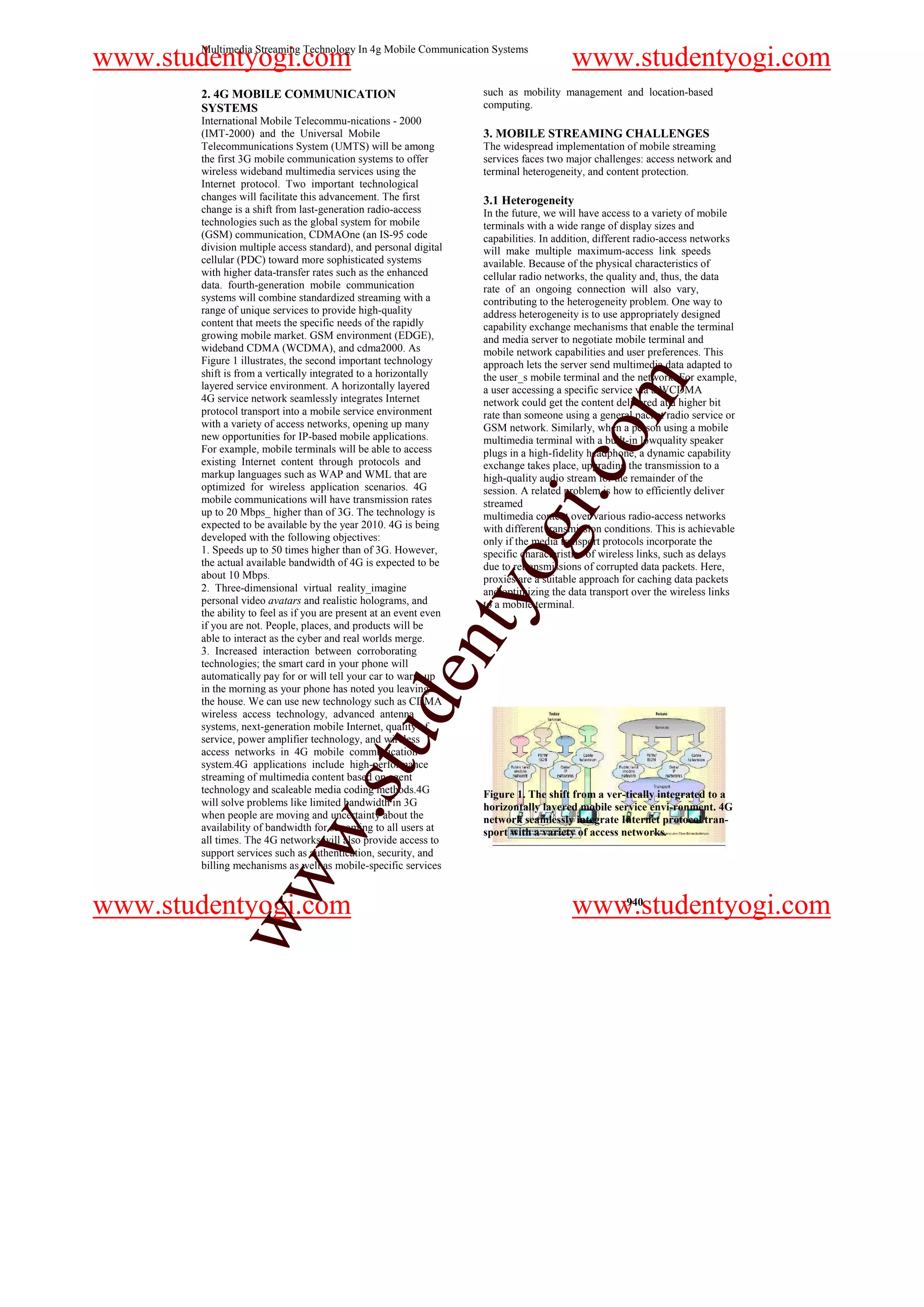 Multimedia Streaming Technology In 4g Mobile Communication Systems
www.studentyogi.com                                                                     www.studentyogi.com
       2. 4G MOBILE COMMUNICATION                                   such as mobility management and location-based
       SYSTEMS                                                      computing.
       International Mobile Telecommu-nications - 2000
       (IMT-2000) and the Universal Mobile                          3. MOBILE STREAMING CHALLENGES
       Telecommunications System (UMTS) will be among               The widespread implementation of mobile streaming
       the first 3G mobile communication systems to offer           services faces two major challenges: access network and
       wireless wideband multimedia services using the              terminal heterogeneity, and content protection.
       Internet protocol. Two important technological
       changes will facilitate this advancement. The first          3.1 Heterogeneity
       change is a shift from last-generation radio-access          In the future, we will have access to a variety of mobile
       technologies such as the global system for mobile            terminals with a wide range of display sizes and
       (GSM) communication, CDMAOne (an IS-95 code                  capabilities. In addition, different radio-access networks
       division multiple access standard), and personal digital     will make multiple maximum-access link speeds
       cellular (PDC) toward more sophisticated systems             available. Because of the physical characteristics of
       with higher data-transfer rates such as the enhanced         cellular radio networks, the quality and, thus, the data
       data. fourth-generation mobile communication                 rate of an ongoing connection will also vary,
       systems will combine standardized streaming with a           contributing to the heterogeneity problem. One way to
       range of unique services to provide high-quality             address heterogeneity is to use appropriately designed
       content that meets the specific needs of the rapidly         capability exchange mechanisms that enable the terminal
       growing mobile market. GSM environment (EDGE),               and media server to negotiate mobile terminal and
       wideband CDMA (WCDMA), and cdma2000. As                      mobile network capabilities and user preferences. This
       Figure 1 illustrates, the second important technology        approach lets the server send multimedia data adapted to
       shift is from a vertically integrated to a horizontally      the user_s mobile terminal and the network. For example,




                                                                                              m
       layered service environment. A horizontally layered          a user accessing a specific service via a WCDMA
       4G service network seamlessly integrates Internet            network could get the content delivered at a higher bit
       protocol transport into a mobile service environment         rate than someone using a general packet radio service or
       with a variety of access networks, opening up many           GSM network. Similarly, when a person using a mobile




                                                                                   o
       new opportunities for IP-based mobile applications.          multimedia terminal with a built-in lowquality speaker
       For example, mobile terminals will be able to access         plugs in a high-fidelity headphone, a dynamic capability
       existing Internet content through protocols and




                                                                               i.c
                                                                    exchange takes place, upgrading the transmission to a
       markup languages such as WAP and WML that are                high-quality audio stream for the remainder of the
       optimized for wireless application scenarios. 4G             session. A related problem is how to efficiently deliver
       mobile communications will have transmission rates           streamed
       up to 20 Mbps_ higher than of 3G. The technology is          multimedia content over various radio-access networks
       expected to be available by the year 2010. 4G is being
       developed with the following objectives:
       1. Speeds up to 50 times higher than of 3G. However,
       the actual available bandwidth of 4G is expected to be
       about 10 Mbps.
                                                                     og
                                                                    with different transmission conditions. This is achievable
                                                                    only if the media transport protocols incorporate the
                                                                    specific characteristics of wireless links, such as delays
                                                                    due to retransmissions of corrupted data packets. Here,
                                                                    proxies are a suitable approach for caching data packets
       2. Three-dimensional virtual reality_imagine
                                                             nty
                                                                    and optimizing the data transport over the wireless links
       personal video avatars and realistic holograms, and          to a mobile terminal.
       the ability to feel as if you are present at an event even
       if you are not. People, places, and products will be
       able to interact as the cyber and real worlds merge.
       3. Increased interaction between corroborating
       technologies; the smart card in your phone will
                                                   de


       automatically pay for or will tell your car to warm up
       in the morning as your phone has noted you leaving
       the house. We can use new technology such as CDMA
       wireless access technology, advanced antenna
       systems, next-generation mobile Internet, quality of
                                      stu



       service, power amplifier technology, and wireless
       access networks in 4G mobile communication
       system.4G applications include high-performance
       streaming of multimedia content based on agent
       technology and scaleable media coding methods.4G             Figure 1. The shift from a ver-tically integrated to a
       will solve problems like limited bandwidth in 3G             horizontally layered mobile service envi-ronment. 4G
                            w.




       when people are moving and uncertainty about the             network seamlessly integrate Internet protocol tran-
       availability of bandwidth for streaming to all users at      sport with a variety of access networks.
       all times. The 4G networks will also provide access to
       support services such as authentication, security, and
       billing mechanisms as well as mobile-specific services
            ww




www.studentyogi.com                                                                     www.studentyogi.com
                                                                                                    940
 