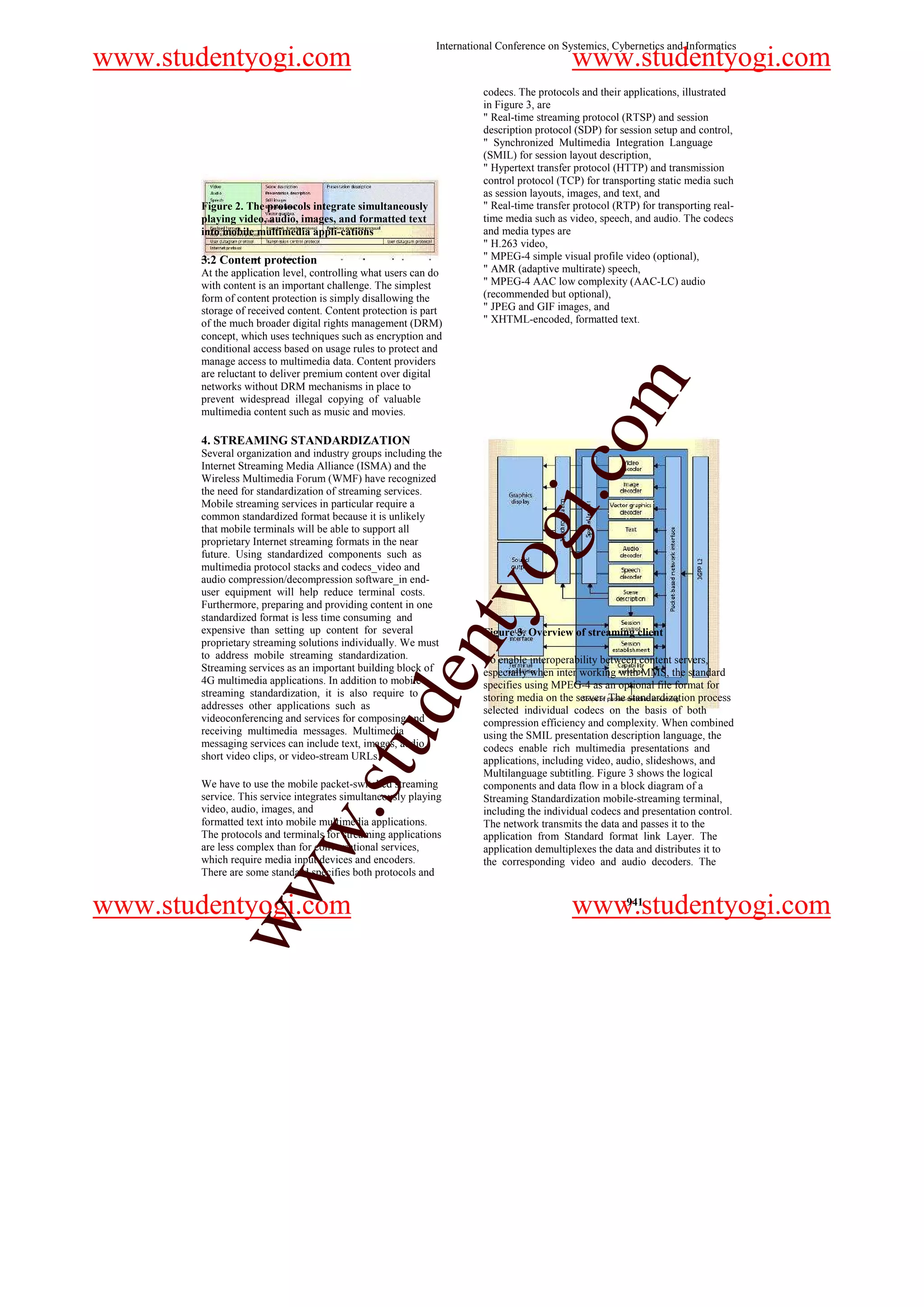 International Conference on Systemics, Cybernetics and Informatics
www.studentyogi.com                                                                       www.studentyogi.com
                                                                      codecs. The protocols and their applications, illustrated
                                                                      in Figure 3, are
                                                                      " Real-time streaming protocol (RTSP) and session
                                                                      description protocol (SDP) for session setup and control,
                                                                      " Synchronized Multimedia Integration Language
                                                                      (SMIL) for session layout description,
                                                                      " Hypertext transfer protocol (HTTP) and transmission
                                                                      control protocol (TCP) for transporting static media such
                                                                      as session layouts, images, and text, and
       Figure 2. The protocols integrate simultaneously               " Real-time transfer protocol (RTP) for transporting real-
       playing video, audio, images, and formatted text               time media such as video, speech, and audio. The codecs
       into mobile multimedia appli-cations                           and media types are
                                                                      " H.263 video,
       3.2 Content protection                                         " MPEG-4 simple visual profile video (optional),
       At the application level, controlling what users can do        " AMR (adaptive multirate) speech,
       with content is an important challenge. The simplest           " MPEG-4 AAC low complexity (AAC-LC) audio
       form of content protection is simply disallowing the           (recommended but optional),
       storage of received content. Content protection is part        " JPEG and GIF images, and
       of the much broader digital rights management (DRM)            " XHTML-encoded, formatted text.
       concept, which uses techniques such as encryption and
       conditional access based on usage rules to protect and
       manage access to multimedia data. Content providers
       are reluctant to deliver premium content over digital




                                                                                                 m
       networks without DRM mechanisms in place to
       prevent widespread illegal copying of valuable
       multimedia content such as music and movies.




                                                                                     o
       4. STREAMING STANDARDIZATION
       Several organization and industry groups including the




                                                                                 i.c
       Internet Streaming Media Alliance (ISMA) and the
       Wireless Multimedia Forum (WMF) have recognized
       the need for standardization of streaming services.
       Mobile streaming services in particular require a
       common standardized format because it is unlikely
       that mobile terminals will be able to support all
       proprietary Internet streaming formats in the near
       future. Using standardized components such as
       multimedia protocol stacks and codecs_video and
                                                                       og
       audio compression/decompression software_in end-
                                                           nty
       user equipment will help reduce terminal costs.
       Furthermore, preparing and providing content in one
       standardized format is less time consuming and
       expensive than setting up content for several                  Figure 3. Overview of streaming client
       proprietary streaming solutions individually. We must
       to address mobile streaming standardization.                   To enable interoperability between content servers,
       Streaming services as an important building block of           especially when inter working with MMS, the standard
                                                 de


       4G multimedia applications. In addition to mobile              specifies using MPEG-4 as an optional file format for
       streaming standardization, it is also require to               storing media on the server. The standardization process
       addresses other applications such as                           selected individual codecs on the basis of both
       videoconferencing and services for composing and               compression efficiency and complexity. When combined
       receiving multimedia messages. Multimedia
                                     stu



                                                                      using the SMIL presentation description language, the
       messaging services can include text, images, audio,            codecs enable rich multimedia presentations and
       short video clips, or video-stream URLs.                       applications, including video, audio, slideshows, and
                                                                      Multilanguage subtitling. Figure 3 shows the logical
       We have to use the mobile packet-switched streaming            components and data flow in a block diagram of a
       service. This service integrates simultaneously playing        Streaming Standardization mobile-streaming terminal,
       video, audio, images, and
                           w.




                                                                      including the individual codecs and presentation control.
       formatted text into mobile multimedia applications.            The network transmits the data and passes it to the
       The protocols and terminals for streaming applications         application from Standard format link Layer. The
       are less complex than for conversational services,             application demultiplexes the data and distributes it to
       which require media input devices and encoders.                the corresponding video and audio decoders. The
       There are some standard specifies both protocols and
            ww




www.studentyogi.com                                                                       www.studentyogi.com
                                                                                                       941
 