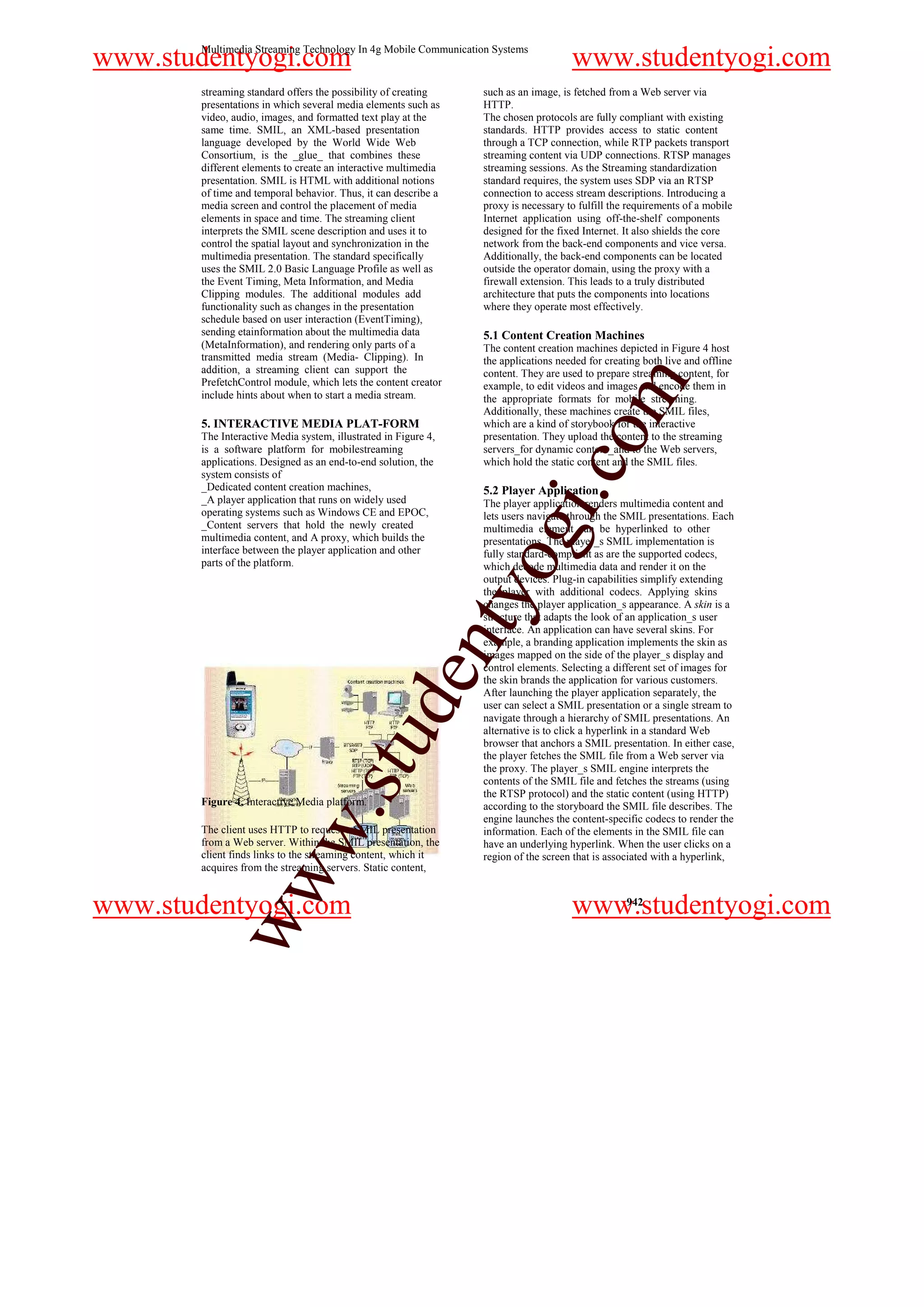 Multimedia Streaming Technology In 4g Mobile Communication Systems
www.studentyogi.com                                                                 www.studentyogi.com
       streaming standard offers the possibility of creating    such as an image, is fetched from a Web server via
       presentations in which several media elements such as    HTTP.
       video, audio, images, and formatted text play at the     The chosen protocols are fully compliant with existing
       same time. SMIL, an XML-based presentation               standards. HTTP provides access to static content
       language developed by the World Wide Web                 through a TCP connection, while RTP packets transport
       Consortium, is the _glue_ that combines these            streaming content via UDP connections. RTSP manages
       different elements to create an interactive multimedia   streaming sessions. As the Streaming standardization
       presentation. SMIL is HTML with additional notions       standard requires, the system uses SDP via an RTSP
       of time and temporal behavior. Thus, it can describe a   connection to access stream descriptions. Introducing a
       media screen and control the placement of media          proxy is necessary to fulfill the requirements of a mobile
       elements in space and time. The streaming client         Internet application using off-the-shelf components
       interprets the SMIL scene description and uses it to     designed for the fixed Internet. It also shields the core
       control the spatial layout and synchronization in the    network from the back-end components and vice versa.
       multimedia presentation. The standard specifically       Additionally, the back-end components can be located
       uses the SMIL 2.0 Basic Language Profile as well as      outside the operator domain, using the proxy with a
       the Event Timing, Meta Information, and Media            firewall extension. This leads to a truly distributed
       Clipping modules. The additional modules add             architecture that puts the components into locations
       functionality such as changes in the presentation        where they operate most effectively.
       schedule based on user interaction (EventTiming),
       sending etainformation about the multimedia data         5.1 Content Creation Machines
       (MetaInformation), and rendering only parts of a         The content creation machines depicted in Figure 4 host
       transmitted media stream (Media- Clipping). In           the applications needed for creating both live and offline
       addition, a streaming client can support the             content. They are used to prepare streaming content, for




                                                                                           m
       PrefetchControl module, which lets the content creator   example, to edit videos and images and encode them in
       include hints about when to start a media stream.        the appropriate formats for mobile streaming.
                                                                Additionally, these machines create the SMIL files,
       5. INTERACTIVE MEDIA PLAT-FORM                           which are a kind of storybook for the interactive




                                                                                o
       The Interactive Media system, illustrated in Figure 4,   presentation. They upload the content to the streaming
       is a software platform for mobilestreaming               servers_for dynamic content_and to the Web servers,
       applications. Designed as an end-to-end solution, the    which hold the static content and the SMIL files.




                                                                            i.c
       system consists of
       _Dedicated content creation machines,                    5.2 Player Application
       _A player application that runs on widely used           The player application renders multimedia content and
       operating systems such as Windows CE and EPOC,           lets users navigate through the SMIL presentations. Each
       _Content servers that hold the newly created
       multimedia content, and A proxy, which builds the
       interface between the player application and other
       parts of the platform.
                                                                 og
                                                                multimedia element can be hyperlinked to other
                                                                presentations. The player_s SMIL implementation is
                                                                fully standard-compliant as are the supported codecs,
                                                                which decode multimedia data and render it on the
                                                                output devices. Plug-in capabilities simplify extending
                                                           nty
                                                                the player with additional codecs. Applying skins
                                                                changes the player application_s appearance. A skin is a
                                                                structure that adapts the look of an application_s user
                                                                interface. An application can have several skins. For
                                                                example, a branding application implements the skin as
                                                                images mapped on the side of the player_s display and
                                                                control elements. Selecting a different set of images for
                                                 de


                                                                the skin brands the application for various customers.
                                                                After launching the player application separately, the
                                                                user can select a SMIL presentation or a single stream to
                                                                navigate through a hierarchy of SMIL presentations. An
                                                                alternative is to click a hyperlink in a standard Web
                                     stu



                                                                browser that anchors a SMIL presentation. In either case,
                                                                the player fetches the SMIL file from a Web server via
                                                                the proxy. The player_s SMIL engine interprets the
                                                                contents of the SMIL file and fetches the streams (using
                                                                the RTSP protocol) and the static content (using HTTP)
       Figure 4. Interactive Media platform.                    according to the storyboard the SMIL file describes. The
                           w.




                                                                engine launches the content-specific codecs to render the
       The client uses HTTP to request a SMIL presentation      information. Each of the elements in the SMIL file can
       from a Web server. Within the SMIL presentation, the     have an underlying hyperlink. When the user clicks on a
       client finds links to the streaming content, which it    region of the screen that is associated with a hyperlink,
       acquires from the streaming servers. Static content,
            ww




www.studentyogi.com                                                                 www.studentyogi.com
                                                                                                 942
 
