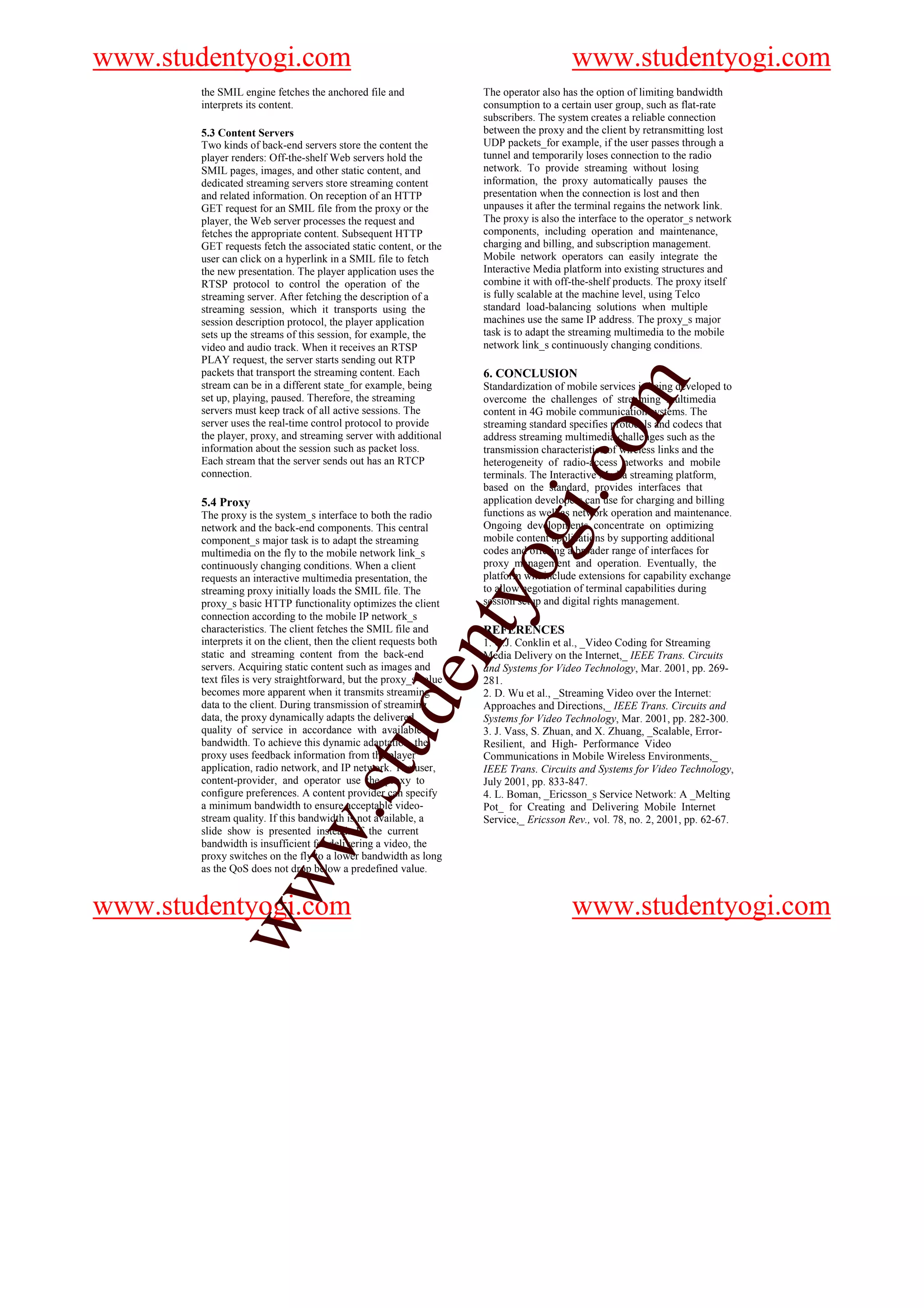 www.studentyogi.com                                                                     www.studentyogi.com
       the SMIL engine fetches the anchored file and                The operator also has the option of limiting bandwidth
       interprets its content.                                      consumption to a certain user group, such as flat-rate
                                                                    subscribers. The system creates a reliable connection
       5.3 Content Servers                                          between the proxy and the client by retransmitting lost
       Two kinds of back-end servers store the content the          UDP packets_for example, if the user passes through a
       player renders: Off-the-shelf Web servers hold the           tunnel and temporarily loses connection to the radio
       SMIL pages, images, and other static content, and            network. To provide streaming without losing
       dedicated streaming servers store streaming content          information, the proxy automatically pauses the
       and related information. On reception of an HTTP             presentation when the connection is lost and then
       GET request for an SMIL file from the proxy or the           unpauses it after the terminal regains the network link.
       player, the Web server processes the request and             The proxy is also the interface to the operator_s network
       fetches the appropriate content. Subsequent HTTP             components, including operation and maintenance,
       GET requests fetch the associated static content, or the     charging and billing, and subscription management.
       user can click on a hyperlink in a SMIL file to fetch        Mobile network operators can easily integrate the
       the new presentation. The player application uses the        Interactive Media platform into existing structures and
       RTSP protocol to control the operation of the                combine it with off-the-shelf products. The proxy itself
       streaming server. After fetching the description of a        is fully scalable at the machine level, using Telco
       streaming session, which it transports using the             standard load-balancing solutions when multiple
       session description protocol, the player application         machines use the same IP address. The proxy_s major
       sets up the streams of this session, for example, the        task is to adapt the streaming multimedia to the mobile
       video and audio track. When it receives an RTSP              network link_s continuously changing conditions.
       PLAY request, the server starts sending out RTP
       packets that transport the streaming content. Each           6. CONCLUSION




                                                                                              m
       stream can be in a different state_for example, being        Standardization of mobile services is being developed to
       set up, playing, paused. Therefore, the streaming            overcome the challenges of streaming multimedia
       servers must keep track of all active sessions. The          content in 4G mobile communication systems. The
       server uses the real-time control protocol to provide        streaming standard specifies protocols and codecs that




                                                                                   o
       the player, proxy, and streaming server with additional      address streaming multimedia challenges such as the
       information about the session such as packet loss.           transmission characteristics of wireless links and the
       Each stream that the server sends out has an RTCP            heterogeneity of radio-access networks and mobile




                                                                               i.c
       connection.                                                  terminals. The Interactive Media streaming platform,
                                                                    based on the standard, provides interfaces that
       5.4 Proxy                                                    application developers can use for charging and billing
       The proxy is the system_s interface to both the radio        functions as well as network operation and maintenance.
                                                                    Ongoing developments concentrate on optimizing
       network and the back-end components. This central
       component_s major task is to adapt the streaming
       multimedia on the fly to the mobile network link_s
       continuously changing conditions. When a client
       requests an interactive multimedia presentation, the
                                                                     og
                                                                    mobile content applications by supporting additional
                                                                    codes and offering a broader range of interfaces for
                                                                    proxy management and operation. Eventually, the
                                                                    platform will include extensions for capability exchange
       streaming proxy initially loads the SMIL file. The           to allow negotiation of terminal capabilities during
                                                             nty
       proxy_s basic HTTP functionality optimizes the client        session setup and digital rights management.
       connection according to the mobile IP network_s
       characteristics. The client fetches the SMIL file and        REFERENCES
       interprets it on the client, then the client requests both   1. G.J. Conklin et al., _Video Coding for Streaming
       static and streaming content from the back-end               Media Delivery on the Internet,_ IEEE Trans. Circuits
       servers. Acquiring static content such as images and         and Systems for Video Technology, Mar. 2001, pp. 269-
                                                   de


       text files is very straightforward, but the proxy_s value    281.
       becomes more apparent when it transmits streaming            2. D. Wu et al., _Streaming Video over the Internet:
       data to the client. During transmission of streaming         Approaches and Directions,_ IEEE Trans. Circuits and
       data, the proxy dynamically adapts the delivered             Systems for Video Technology, Mar. 2001, pp. 282-300.
       quality of service in accordance with available              3. J. Vass, S. Zhuan, and X. Zhuang, _Scalable, Error-
                                      stu



       bandwidth. To achieve this dynamic adaptation, the           Resilient, and High- Performance Video
       proxy uses feedback information from the player              Communications in Mobile Wireless Environments,_
       application, radio network, and IP network. The user,        IEEE Trans. Circuits and Systems for Video Technology,
       content-provider, and operator use the proxy to              July 2001, pp. 833-847.
       configure preferences. A content provider can specify        4. L. Boman, _Ericsson_s Service Network: A _Melting
       a minimum bandwidth to ensure acceptable video-              Pot_ for Creating and Delivering Mobile Internet
                            w.




       stream quality. If this bandwidth is not available, a        Service,_ Ericsson Rev., vol. 78, no. 2, 2001, pp. 62-67.
       slide show is presented instead. If the current
       bandwidth is insufficient for delivering a video, the
       proxy switches on the fly to a lower bandwidth as long
       as the QoS does not drop below a predefined value.
            ww




www.studentyogi.com                                                                     www.studentyogi.com
 