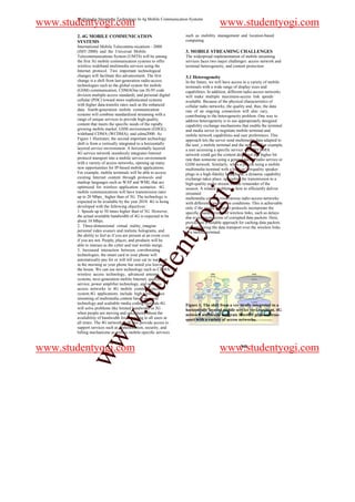 Multimedia Streaming Technology In 4g Mobile Communication Systems
www.studentyogi.com                                                                     www.studentyogi.com
       2. 4G MOBILE COMMUNICATION                                   such as mobility management and location-based
       SYSTEMS                                                      computing.
       International Mobile Telecommu-nications - 2000
       (IMT-2000) and the Universal Mobile                          3. MOBILE STREAMING CHALLENGES
       Telecommunications System (UMTS) will be among               The widespread implementation of mobile streaming
       the first 3G mobile communication systems to offer           services faces two major challenges: access network and
       wireless wideband multimedia services using the              terminal heterogeneity, and content protection.
       Internet protocol. Two important technological
       changes will facilitate this advancement. The first          3.1 Heterogeneity
       change is a shift from last-generation radio-access          In the future, we will have access to a variety of mobile
       technologies such as the global system for mobile            terminals with a wide range of display sizes and
       (GSM) communication, CDMAOne (an IS-95 code                  capabilities. In addition, different radio-access networks
       division multiple access standard), and personal digital     will make multiple maximum-access link speeds
       cellular (PDC) toward more sophisticated systems             available. Because of the physical characteristics of
       with higher data-transfer rates such as the enhanced         cellular radio networks, the quality and, thus, the data
       data. fourth-generation mobile communication                 rate of an ongoing connection will also vary,
       systems will combine standardized streaming with a           contributing to the heterogeneity problem. One way to
       range of unique services to provide high-quality             address heterogeneity is to use appropriately designed
       content that meets the specific needs of the rapidly         capability exchange mechanisms that enable the terminal
       growing mobile market. GSM environment (EDGE),               and media server to negotiate mobile terminal and
       wideband CDMA (WCDMA), and cdma2000. As                      mobile network capabilities and user preferences. This
       Figure 1 illustrates, the second important technology        approach lets the server send multimedia data adapted to
       shift is from a vertically integrated to a horizontally      the user_s mobile terminal and the network. For example,




                                                                                              m
       layered service environment. A horizontally layered          a user accessing a specific service via a WCDMA
       4G service network seamlessly integrates Internet            network could get the content delivered at a higher bit
       protocol transport into a mobile service environment         rate than someone using a general packet radio service or
       with a variety of access networks, opening up many           GSM network. Similarly, when a person using a mobile




                                                                                   o
       new opportunities for IP-based mobile applications.          multimedia terminal with a built-in lowquality speaker
       For example, mobile terminals will be able to access         plugs in a high-fidelity headphone, a dynamic capability
       existing Internet content through protocols and




                                                                               i.c
                                                                    exchange takes place, upgrading the transmission to a
       markup languages such as WAP and WML that are                high-quality audio stream for the remainder of the
       optimized for wireless application scenarios. 4G             session. A related problem is how to efficiently deliver
       mobile communications will have transmission rates           streamed
       up to 20 Mbps_ higher than of 3G. The technology is          multimedia content over various radio-access networks
       expected to be available by the year 2010. 4G is being
       developed with the following objectives:
       1. Speeds up to 50 times higher than of 3G. However,
       the actual available bandwidth of 4G is expected to be
       about 10 Mbps.
                                                                     og
                                                                    with different transmission conditions. This is achievable
                                                                    only if the media transport protocols incorporate the
                                                                    specific characteristics of wireless links, such as delays
                                                                    due to retransmissions of corrupted data packets. Here,
                                                                    proxies are a suitable approach for caching data packets
       2. Three-dimensional virtual reality_imagine
                                                             nty
                                                                    and optimizing the data transport over the wireless links
       personal video avatars and realistic holograms, and          to a mobile terminal.
       the ability to feel as if you are present at an event even
       if you are not. People, places, and products will be
       able to interact as the cyber and real worlds merge.
       3. Increased interaction between corroborating
       technologies; the smart card in your phone will
                                                   de


       automatically pay for or will tell your car to warm up
       in the morning as your phone has noted you leaving
       the house. We can use new technology such as CDMA
       wireless access technology, advanced antenna
       systems, next-generation mobile Internet, quality of
                                      stu



       service, power amplifier technology, and wireless
       access networks in 4G mobile communication
       system.4G applications include high-performance
       streaming of multimedia content based on agent
       technology and scaleable media coding methods.4G             Figure 1. The shift from a ver-tically integrated to a
       will solve problems like limited bandwidth in 3G             horizontally layered mobile service envi-ronment. 4G
                            w.




       when people are moving and uncertainty about the             network seamlessly integrate Internet protocol tran-
       availability of bandwidth for streaming to all users at      sport with a variety of access networks.
       all times. The 4G networks will also provide access to
       support services such as authentication, security, and
       billing mechanisms as well as mobile-specific services
            ww




www.studentyogi.com                                                                     www.studentyogi.com
                                                                                                    940
 