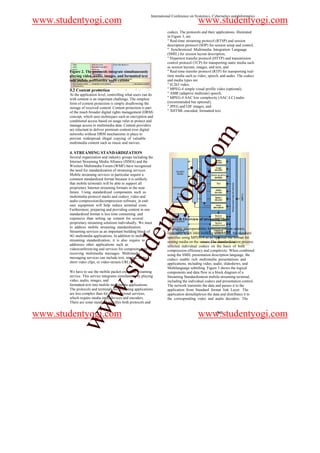 International Conference on Systemics, Cybernetics and Informatics
www.studentyogi.com                                                                       www.studentyogi.com
                                                                      codecs. The protocols and their applications, illustrated
                                                                      in Figure 3, are
                                                                      " Real-time streaming protocol (RTSP) and session
                                                                      description protocol (SDP) for session setup and control,
                                                                      " Synchronized Multimedia Integration Language
                                                                      (SMIL) for session layout description,
                                                                      " Hypertext transfer protocol (HTTP) and transmission
                                                                      control protocol (TCP) for transporting static media such
                                                                      as session layouts, images, and text, and
       Figure 2. The protocols integrate simultaneously               " Real-time transfer protocol (RTP) for transporting real-
       playing video, audio, images, and formatted text               time media such as video, speech, and audio. The codecs
       into mobile multimedia appli-cations                           and media types are
                                                                      " H.263 video,
       3.2 Content protection                                         " MPEG-4 simple visual profile video (optional),
       At the application level, controlling what users can do        " AMR (adaptive multirate) speech,
       with content is an important challenge. The simplest           " MPEG-4 AAC low complexity (AAC-LC) audio
       form of content protection is simply disallowing the           (recommended but optional),
       storage of received content. Content protection is part        " JPEG and GIF images, and
       of the much broader digital rights management (DRM)            " XHTML-encoded, formatted text.
       concept, which uses techniques such as encryption and
       conditional access based on usage rules to protect and
       manage access to multimedia data. Content providers
       are reluctant to deliver premium content over digital




                                                                                                 m
       networks without DRM mechanisms in place to
       prevent widespread illegal copying of valuable
       multimedia content such as music and movies.




                                                                                     o
       4. STREAMING STANDARDIZATION
       Several organization and industry groups including the




                                                                                 i.c
       Internet Streaming Media Alliance (ISMA) and the
       Wireless Multimedia Forum (WMF) have recognized
       the need for standardization of streaming services.
       Mobile streaming services in particular require a
       common standardized format because it is unlikely
       that mobile terminals will be able to support all
       proprietary Internet streaming formats in the near
       future. Using standardized components such as
       multimedia protocol stacks and codecs_video and
                                                                       og
       audio compression/decompression software_in end-
                                                           nty
       user equipment will help reduce terminal costs.
       Furthermore, preparing and providing content in one
       standardized format is less time consuming and
       expensive than setting up content for several                  Figure 3. Overview of streaming client
       proprietary streaming solutions individually. We must
       to address mobile streaming standardization.                   To enable interoperability between content servers,
       Streaming services as an important building block of           especially when inter working with MMS, the standard
                                                 de


       4G multimedia applications. In addition to mobile              specifies using MPEG-4 as an optional file format for
       streaming standardization, it is also require to               storing media on the server. The standardization process
       addresses other applications such as                           selected individual codecs on the basis of both
       videoconferencing and services for composing and               compression efficiency and complexity. When combined
       receiving multimedia messages. Multimedia
                                     stu



                                                                      using the SMIL presentation description language, the
       messaging services can include text, images, audio,            codecs enable rich multimedia presentations and
       short video clips, or video-stream URLs.                       applications, including video, audio, slideshows, and
                                                                      Multilanguage subtitling. Figure 3 shows the logical
       We have to use the mobile packet-switched streaming            components and data flow in a block diagram of a
       service. This service integrates simultaneously playing        Streaming Standardization mobile-streaming terminal,
       video, audio, images, and
                           w.




                                                                      including the individual codecs and presentation control.
       formatted text into mobile multimedia applications.            The network transmits the data and passes it to the
       The protocols and terminals for streaming applications         application from Standard format link Layer. The
       are less complex than for conversational services,             application demultiplexes the data and distributes it to
       which require media input devices and encoders.                the corresponding video and audio decoders. The
       There are some standard specifies both protocols and
            ww




www.studentyogi.com                                                                       www.studentyogi.com
                                                                                                       941
 