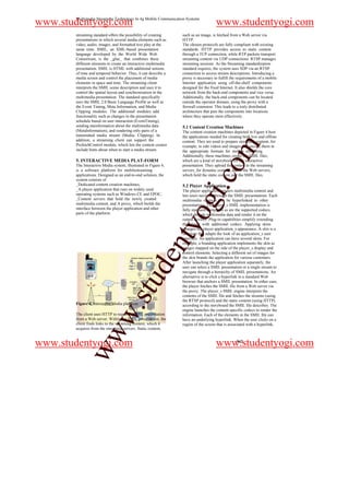 Multimedia Streaming Technology In 4g Mobile Communication Systems
www.studentyogi.com                                                                 www.studentyogi.com
       streaming standard offers the possibility of creating    such as an image, is fetched from a Web server via
       presentations in which several media elements such as    HTTP.
       video, audio, images, and formatted text play at the     The chosen protocols are fully compliant with existing
       same time. SMIL, an XML-based presentation               standards. HTTP provides access to static content
       language developed by the World Wide Web                 through a TCP connection, while RTP packets transport
       Consortium, is the _glue_ that combines these            streaming content via UDP connections. RTSP manages
       different elements to create an interactive multimedia   streaming sessions. As the Streaming standardization
       presentation. SMIL is HTML with additional notions       standard requires, the system uses SDP via an RTSP
       of time and temporal behavior. Thus, it can describe a   connection to access stream descriptions. Introducing a
       media screen and control the placement of media          proxy is necessary to fulfill the requirements of a mobile
       elements in space and time. The streaming client         Internet application using off-the-shelf components
       interprets the SMIL scene description and uses it to     designed for the fixed Internet. It also shields the core
       control the spatial layout and synchronization in the    network from the back-end components and vice versa.
       multimedia presentation. The standard specifically       Additionally, the back-end components can be located
       uses the SMIL 2.0 Basic Language Profile as well as      outside the operator domain, using the proxy with a
       the Event Timing, Meta Information, and Media            firewall extension. This leads to a truly distributed
       Clipping modules. The additional modules add             architecture that puts the components into locations
       functionality such as changes in the presentation        where they operate most effectively.
       schedule based on user interaction (EventTiming),
       sending etainformation about the multimedia data         5.1 Content Creation Machines
       (MetaInformation), and rendering only parts of a         The content creation machines depicted in Figure 4 host
       transmitted media stream (Media- Clipping). In           the applications needed for creating both live and offline
       addition, a streaming client can support the             content. They are used to prepare streaming content, for




                                                                                           m
       PrefetchControl module, which lets the content creator   example, to edit videos and images and encode them in
       include hints about when to start a media stream.        the appropriate formats for mobile streaming.
                                                                Additionally, these machines create the SMIL files,
       5. INTERACTIVE MEDIA PLAT-FORM                           which are a kind of storybook for the interactive




                                                                                o
       The Interactive Media system, illustrated in Figure 4,   presentation. They upload the content to the streaming
       is a software platform for mobilestreaming               servers_for dynamic content_and to the Web servers,
       applications. Designed as an end-to-end solution, the    which hold the static content and the SMIL files.




                                                                            i.c
       system consists of
       _Dedicated content creation machines,                    5.2 Player Application
       _A player application that runs on widely used           The player application renders multimedia content and
       operating systems such as Windows CE and EPOC,           lets users navigate through the SMIL presentations. Each
       _Content servers that hold the newly created
       multimedia content, and A proxy, which builds the
       interface between the player application and other
       parts of the platform.
                                                                 og
                                                                multimedia element can be hyperlinked to other
                                                                presentations. The player_s SMIL implementation is
                                                                fully standard-compliant as are the supported codecs,
                                                                which decode multimedia data and render it on the
                                                                output devices. Plug-in capabilities simplify extending
                                                           nty
                                                                the player with additional codecs. Applying skins
                                                                changes the player application_s appearance. A skin is a
                                                                structure that adapts the look of an application_s user
                                                                interface. An application can have several skins. For
                                                                example, a branding application implements the skin as
                                                                images mapped on the side of the player_s display and
                                                                control elements. Selecting a different set of images for
                                                 de


                                                                the skin brands the application for various customers.
                                                                After launching the player application separately, the
                                                                user can select a SMIL presentation or a single stream to
                                                                navigate through a hierarchy of SMIL presentations. An
                                                                alternative is to click a hyperlink in a standard Web
                                     stu



                                                                browser that anchors a SMIL presentation. In either case,
                                                                the player fetches the SMIL file from a Web server via
                                                                the proxy. The player_s SMIL engine interprets the
                                                                contents of the SMIL file and fetches the streams (using
                                                                the RTSP protocol) and the static content (using HTTP)
       Figure 4. Interactive Media platform.                    according to the storyboard the SMIL file describes. The
                           w.




                                                                engine launches the content-specific codecs to render the
       The client uses HTTP to request a SMIL presentation      information. Each of the elements in the SMIL file can
       from a Web server. Within the SMIL presentation, the     have an underlying hyperlink. When the user clicks on a
       client finds links to the streaming content, which it    region of the screen that is associated with a hyperlink,
       acquires from the streaming servers. Static content,
            ww




www.studentyogi.com                                                                 www.studentyogi.com
                                                                                                 942
 