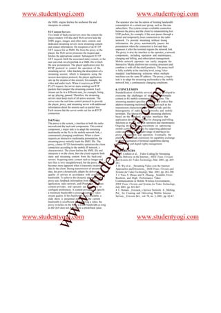 www.studentyogi.com                                                                     www.studentyogi.com
       the SMIL engine fetches the anchored file and                The operator also has the option of limiting bandwidth
       interprets its content.                                      consumption to a certain user group, such as flat-rate
                                                                    subscribers. The system creates a reliable connection
       5.3 Content Servers                                          between the proxy and the client by retransmitting lost
       Two kinds of back-end servers store the content the          UDP packets_for example, if the user passes through a
       player renders: Off-the-shelf Web servers hold the           tunnel and temporarily loses connection to the radio
       SMIL pages, images, and other static content, and            network. To provide streaming without losing
       dedicated streaming servers store streaming content          information, the proxy automatically pauses the
       and related information. On reception of an HTTP             presentation when the connection is lost and then
       GET request for an SMIL file from the proxy or the           unpauses it after the terminal regains the network link.
       player, the Web server processes the request and             The proxy is also the interface to the operator_s network
       fetches the appropriate content. Subsequent HTTP             components, including operation and maintenance,
       GET requests fetch the associated static content, or the     charging and billing, and subscription management.
       user can click on a hyperlink in a SMIL file to fetch        Mobile network operators can easily integrate the
       the new presentation. The player application uses the        Interactive Media platform into existing structures and
       RTSP protocol to control the operation of the                combine it with off-the-shelf products. The proxy itself
       streaming server. After fetching the description of a        is fully scalable at the machine level, using Telco
       streaming session, which it transports using the             standard load-balancing solutions when multiple
       session description protocol, the player application         machines use the same IP address. The proxy_s major
       sets up the streams of this session, for example, the        task is to adapt the streaming multimedia to the mobile
       video and audio track. When it receives an RTSP              network link_s continuously changing conditions.
       PLAY request, the server starts sending out RTP
       packets that transport the streaming content. Each           6. CONCLUSION




                                                                                              m
       stream can be in a different state_for example, being        Standardization of mobile services is being developed to
       set up, playing, paused. Therefore, the streaming            overcome the challenges of streaming multimedia
       servers must keep track of all active sessions. The          content in 4G mobile communication systems. The
       server uses the real-time control protocol to provide        streaming standard specifies protocols and codecs that




                                                                                   o
       the player, proxy, and streaming server with additional      address streaming multimedia challenges such as the
       information about the session such as packet loss.           transmission characteristics of wireless links and the
       Each stream that the server sends out has an RTCP            heterogeneity of radio-access networks and mobile




                                                                               i.c
       connection.                                                  terminals. The Interactive Media streaming platform,
                                                                    based on the standard, provides interfaces that
       5.4 Proxy                                                    application developers can use for charging and billing
       The proxy is the system_s interface to both the radio        functions as well as network operation and maintenance.
                                                                    Ongoing developments concentrate on optimizing
       network and the back-end components. This central
       component_s major task is to adapt the streaming
       multimedia on the fly to the mobile network link_s
       continuously changing conditions. When a client
       requests an interactive multimedia presentation, the
                                                                     og
                                                                    mobile content applications by supporting additional
                                                                    codes and offering a broader range of interfaces for
                                                                    proxy management and operation. Eventually, the
                                                                    platform will include extensions for capability exchange
       streaming proxy initially loads the SMIL file. The           to allow negotiation of terminal capabilities during
                                                             nty
       proxy_s basic HTTP functionality optimizes the client        session setup and digital rights management.
       connection according to the mobile IP network_s
       characteristics. The client fetches the SMIL file and        REFERENCES
       interprets it on the client, then the client requests both   1. G.J. Conklin et al., _Video Coding for Streaming
       static and streaming content from the back-end               Media Delivery on the Internet,_ IEEE Trans. Circuits
       servers. Acquiring static content such as images and         and Systems for Video Technology, Mar. 2001, pp. 269-
                                                   de


       text files is very straightforward, but the proxy_s value    281.
       becomes more apparent when it transmits streaming            2. D. Wu et al., _Streaming Video over the Internet:
       data to the client. During transmission of streaming         Approaches and Directions,_ IEEE Trans. Circuits and
       data, the proxy dynamically adapts the delivered             Systems for Video Technology, Mar. 2001, pp. 282-300.
       quality of service in accordance with available              3. J. Vass, S. Zhuan, and X. Zhuang, _Scalable, Error-
                                      stu



       bandwidth. To achieve this dynamic adaptation, the           Resilient, and High- Performance Video
       proxy uses feedback information from the player              Communications in Mobile Wireless Environments,_
       application, radio network, and IP network. The user,        IEEE Trans. Circuits and Systems for Video Technology,
       content-provider, and operator use the proxy to              July 2001, pp. 833-847.
       configure preferences. A content provider can specify        4. L. Boman, _Ericsson_s Service Network: A _Melting
       a minimum bandwidth to ensure acceptable video-              Pot_ for Creating and Delivering Mobile Internet
                            w.




       stream quality. If this bandwidth is not available, a        Service,_ Ericsson Rev., vol. 78, no. 2, 2001, pp. 62-67.
       slide show is presented instead. If the current
       bandwidth is insufficient for delivering a video, the
       proxy switches on the fly to a lower bandwidth as long
       as the QoS does not drop below a predefined value.
            ww




www.studentyogi.com                                                                     www.studentyogi.com
 