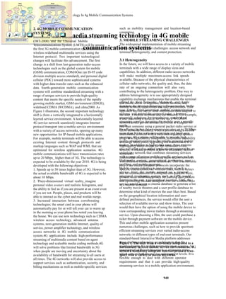 Multimedia Streaming Technology In 4g Mobile Communication Systems 
Multimedia streaming technology in 4G mobile 
communication systems 
offered by Real Networks, Microsoft, and Apple 
dominate the Internet streaming software market. In the 
near future, third-generation mobile communication 
systems will extend the scope of today_s Internet 
streaming solutions by introducing standardized 
streaming services, targeting the mobile user_s specific 
needs. 
By offering higher data-transmission rates up to 20 Mbps 
more than 3G for wide-area coverage and local-area 
coverage, 4G systems will be able to provide high 
quality streamed content to the rapidly growing mobile 
market. In addition to higher data rates, these systems 
also will offer value-added applications supported by an 
underlying network that combines streaming services 
with a range of unique mobile specific services such as 
Multimedia content, geographical positioning, user 
profiling, and mobile payment. 
Mobile cinema ticketing is one example of such a 
service. First, the mobile network or a terminal 
integrated positioning system such as GPS would 
determine the user_s geographical location. Then, the 
service would access a cinema database to generate a list 
of nearby movie theatres and a user profile database to 
determine what kind of movies the user likes best. Based 
on the geographical location information and user-defined 
preferences, the service would offer the user a 
selection of available movies and show times. The user 
would then have the option of using the mobile device to 
view corresponding movie trailers through a streaming 
service. Upon choosing a film, the user could purchase a 
ticket through payment software on the mobile device. 
This and other mobile application scenarios present 
numerous challenges, such as how to provide spectrum 
efficient streaming services over varied radio-access 
networks to different types of end-user terminals. Our 
standard-based Interactive Media platform addresses 
these challenges by using an architecture that fits 
seamlessly into 4G mobile communication systems. An 
integral part of this architecture is a streaming proxy, 
which acts on both the service and transport levels. It is 
flexible enough to deal with different operator 
requirements and that it can provide high-quality 
streaming services in a mobile application environment. 
940 
2. 4G MOBILE COMMUNICATION 
SYSTEMS 
International Mobile Telecommu-nications - 2000 
(IMT-2000) and the Universal Mobile 
Telecommunications System (UMTS) will be among 
the first 3G mobile communication systems to offer 
wireless wideband multimedia services using the 
Internet protocol. Two important technological 
changes will facilitate this advancement. The first 
change is a shift from last-generation radio-access 
technologies such as the global system for mobile 
(GSM) communication, CDMAOne (an IS-95 code 
division multiple access standard), and personal digital 
cellular (PDC) toward more sophisticated systems 
with higher data-transfer rates such as the enhanced 
data. fourth-generation mobile communication 
systems will combine standardized streaming with a 
range of unique services to provide high-quality 
content that meets the specific needs of the rapidly 
growing mobile market. GSM environment (EDGE), 
wideband CDMA (WCDMA), and cdma2000. As 
Figure 1 illustrates, the second important technology 
shift is from a vertically integrated to a horizontally 
layered service environment. A horizontally layered 
4G service network seamlessly integrates Internet 
protocol transport into a mobile service environment 
with a variety of access networks, opening up many 
new opportunities for IP-based mobile applications. 
For example, mobile terminals will be able to access 
existing Internet content through protocols and 
markup languages such as WAP and WML that are 
optimized for wireless application scenarios. 4G 
mobile communications will have transmission rates 
up to 20 Mbps_ higher than of 3G. The technology is 
expected to be available by the year 2010. 4G is being 
developed with the following objectives: 
1. Speeds up to 50 times higher than of 3G. However, 
the actual available bandwidth of 4G is expected to be 
about 10 Mbps. 
2. Three-dimensional virtual reality_imagine 
personal video avatars and realistic holograms, and 
the ability to feel as if you are present at an event even 
if you are not. People, places, and products will be 
able to interact as the cyber and real worlds merge. 
3. Increased interaction between corroborating 
technologies; the smart card in your phone will 
automatically pay for or will tell your car to warm up 
in the morning as your phone has noted you leaving 
the house. We can use new technology such as CDMA 
wireless access technology, advanced antenna 
systems, next-generation mobile Internet, quality of 
service, power amplifier technology, and wireless 
access networks in 4G mobile communication 
system.4G applications include high-performance 
streaming of multimedia content based on agent 
technology and scaleable media coding methods.4G 
will solve problems like limited bandwidth in 3G 
when people are moving and uncertainty about the 
availability of bandwidth for streaming to all users at 
all times. The 4G networks will also provide access to 
support services such as authentication, security, and 
billing mechanisms as well as mobile-specific services 
such as mobility management and location-based 
computing. 
3. MOBILE STREAMING CHALLENGES 
The widespread implementation of mobile streaming 
services faces two major challenges: access network and 
terminal heterogeneity, and content protection. 
3.1 Heterogeneity 
In the future, we will have access to a variety of mobile 
terminals with a wide range of display sizes and 
capabilities. In addition, different radio-access networks 
will make multiple maximum-access link speeds 
available. Because of the physical characteristics of 
cellular radio networks, the quality and, thus, the data 
rate of an ongoing connection will also vary, 
contributing to the heterogeneity problem. One way to 
address heterogeneity is to use appropriately designed 
capability exchange mechanisms that enable the terminal 
and media server to negotiate mobile terminal and 
mobile network capabilities and user preferences. This 
approach lets the server send multimedia data adapted to 
the user_s mobile terminal and the network. For example, 
a user accessing a specific service via a WCDMA 
network could get the content delivered at a higher bit 
rate than someone using a general packet radio service or 
GSM network. Similarly, when a person using a mobile 
multimedia terminal with a built-in lowquality speaker 
plugs in a high-fidelity headphone, a dynamic capability 
exchange takes place, upgrading the transmission to a 
high-quality audio stream for the remainder of the 
session. A related problem is how to efficiently deliver 
streamed 
multimedia content over various radio-access networks 
with different transmission conditions. This is achievable 
only if the media transport protocols incorporate the 
specific characteristics of wireless links, such as delays 
due to retransmissions of corrupted data packets. Here, 
proxies are a suitable approach for caching data packets 
and optimizing the data transport over the wireless links 
to a mobile terminal. 
Figure 1. The shift from a ver-tically integrated to a 
horizontally layered mobile service envi-ronment. 4G 
network seamlessly integrate Internet protocol tran-sport 
with a variety of access networks. 
 