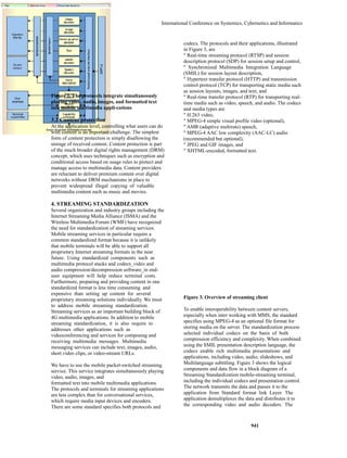 International Conference on Systemics, Cybernetics and Informatics 
941 
Figure 2. The protocols integrate simultaneously 
playing video, audio, images, and formatted text 
into mobile multimedia appli-cations 
3.2 Content protection 
At the application level, controlling what users can do 
with content is an important challenge. The simplest 
form of content protection is simply disallowing the 
storage of received content. Content protection is part 
of the much broader digital rights management (DRM) 
concept, which uses techniques such as encryption and 
conditional access based on usage rules to protect and 
manage access to multimedia data. Content providers 
are reluctant to deliver premium content over digital 
networks without DRM mechanisms in place to 
prevent widespread illegal copying of valuable 
multimedia content such as music and movies. 
4. STREAMING STANDARDIZATION 
Several organization and industry groups including the 
Internet Streaming Media Alliance (ISMA) and the 
Wireless Multimedia Forum (WMF) have recognized 
the need for standardization of streaming services. 
Mobile streaming services in particular require a 
common standardized format because it is unlikely 
that mobile terminals will be able to support all 
proprietary Internet streaming formats in the near 
future. Using standardized components such as 
multimedia protocol stacks and codecs_video and 
audio compression/decompression software_in end-user 
equipment will help reduce terminal costs. 
Furthermore, preparing and providing content in one 
standardized format is less time consuming and 
expensive than setting up content for several 
proprietary streaming solutions individually. We must 
to address mobile streaming standardization. 
Streaming services as an important building block of 
4G multimedia applications. In addition to mobile 
streaming standardization, it is also require to 
addresses other applications such as 
videoconferencing and services for composing and 
receiving multimedia messages. Multimedia 
messaging services can include text, images, audio, 
short video clips, or video-stream URLs. 
We have to use the mobile packet-switched streaming 
service. This service integrates simultaneously playing 
video, audio, images, and 
formatted text into mobile multimedia applications. 
The protocols and terminals for streaming applications 
are less complex than for conversational services, 
which require media input devices and encoders. 
There are some standard specifies both protocols and 
codecs. The protocols and their applications, illustrated 
in Figure 3, are 
" Real-time streaming protocol (RTSP) and session 
description protocol (SDP) for session setup and control, 
" Synchronized Multimedia Integration Language 
(SMIL) for session layout description, 
" Hypertext transfer protocol (HTTP) and transmission 
control protocol (TCP) for transporting static media such 
as session layouts, images, and text, and 
" Real-time transfer protocol (RTP) for transporting real-time 
media such as video, speech, and audio. The codecs 
and media types are 
" H.263 video, 
" MPEG-4 simple visual profile video (optional), 
" AMR (adaptive multirate) speech, 
" MPEG-4 AAC low complexity (AAC-LC) audio 
(recommended but optional), 
" JPEG and GIF images, and 
" XHTML-encoded, formatted text. 
Figure 3. Overview of streaming client 
To enable interoperability between content servers, 
especially when inter working with MMS, the standard 
specifies using MPEG-4 as an optional file format for 
storing media on the server. The standardization process 
selected individual codecs on the basis of both 
compression efficiency and complexity. When combined 
using the SMIL presentation description language, the 
codecs enable rich multimedia presentations and 
applications, including video, audio, slideshows, and 
Multilanguage subtitling. Figure 3 shows the logical 
components and data flow in a block diagram of a 
Streaming Standardization mobile-streaming terminal, 
including the individual codecs and presentation control. 
The network transmits the data and passes it to the 
application from Standard format link Layer. The 
application demultiplexes the data and distributes it to 
the corresponding video and audio decoders. The 
 