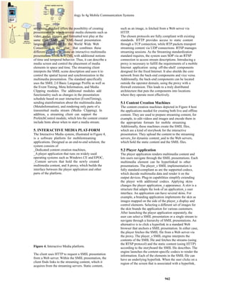 Multimedia Streaming Technology In 4g Mobile Communication Systems 
942 
streaming standard offers the possibility of creating 
presentations in which several media elements such as 
video, audio, images, and formatted text play at the 
same time. SMIL, an XML-based presentation 
language developed by the World Wide Web 
Consortium, is the _glue_ that combines these 
different elements to create an interactive multimedia 
presentation. SMIL is HTML with additional notions 
of time and temporal behavior. Thus, it can describe a 
media screen and control the placement of media 
elements in space and time. The streaming client 
interprets the SMIL scene description and uses it to 
control the spatial layout and synchronization in the 
multimedia presentation. The standard specifically 
uses the SMIL 2.0 Basic Language Profile as well as 
the Event Timing, Meta Information, and Media 
Clipping modules. The additional modules add 
functionality such as changes in the presentation 
schedule based on user interaction (EventTiming), 
sending etainformation about the multimedia data 
(MetaInformation), and rendering only parts of a 
transmitted media stream (Media- Clipping). In 
addition, a streaming client can support the 
PrefetchControl module, which lets the content creator 
include hints about when to start a media stream. 
5. INTERACTIVE MEDIA PLAT-FORM 
The Interactive Media system, illustrated in Figure 4, 
is a software platform for mobilestreaming 
applications. Designed as an end-to-end solution, the 
system consists of 
_Dedicated content creation machines, 
_A player application that runs on widely used 
operating systems such as Windows CE and EPOC, 
_Content servers that hold the newly created 
multimedia content, and A proxy, which builds the 
interface between the player application and other 
parts of the platform. 
Figure 4. Interactive Media platform. 
The client uses HTTP to request a SMIL presentation 
from a Web server. Within the SMIL presentation, the 
client finds links to the streaming content, which it 
acquires from the streaming servers. Static content, 
such as an image, is fetched from a Web server via 
HTTP. 
The chosen protocols are fully compliant with existing 
standards. HTTP provides access to static content 
through a TCP connection, while RTP packets transport 
streaming content via UDP connections. RTSP manages 
streaming sessions. As the Streaming standardization 
standard requires, the system uses SDP via an RTSP 
connection to access stream descriptions. Introducing a 
proxy is necessary to fulfill the requirements of a mobile 
Internet application using off-the-shelf components 
designed for the fixed Internet. It also shields the core 
network from the back-end components and vice versa. 
Additionally, the back-end components can be located 
outside the operator domain, using the proxy with a 
firewall extension. This leads to a truly distributed 
architecture that puts the components into locations 
where they operate most effectively. 
5.1 Content Creation Machines 
The content creation machines depicted in Figure 4 host 
the applications needed for creating both live and offline 
content. They are used to prepare streaming content, for 
example, to edit videos and images and encode them in 
the appropriate formats for mobile streaming. 
Additionally, these machines create the SMIL files, 
which are a kind of storybook for the interactive 
presentation. They upload the content to the streaming 
servers_for dynamic content_and to the Web servers, 
which hold the static content and the SMIL files. 
5.2 Player Application 
The player application renders multimedia content and 
lets users navigate through the SMIL presentations. Each 
multimedia element can be hyperlinked to other 
presentations. The player_s SMIL implementation is 
fully standard-compliant as are the supported codecs, 
which decode multimedia data and render it on the 
output devices. Plug-in capabilities simplify extending 
the player with additional codecs. Applying skins 
changes the player application_s appearance. A skin is a 
structure that adapts the look of an application_s user 
interface. An application can have several skins. For 
example, a branding application implements the skin as 
images mapped on the side of the player_s display and 
control elements. Selecting a different set of images for 
the skin brands the application for various customers. 
After launching the player application separately, the 
user can select a SMIL presentation or a single stream to 
navigate through a hierarchy of SMIL presentations. An 
alternative is to click a hyperlink in a standard Web 
browser that anchors a SMIL presentation. In either case, 
the player fetches the SMIL file from a Web server via 
the proxy. The player_s SMIL engine interprets the 
contents of the SMIL file and fetches the streams (using 
the RTSP protocol) and the static content (using HTTP) 
according to the storyboard the SMIL file describes. The 
engine launches the content-specific codecs to render the 
information. Each of the elements in the SMIL file can 
have an underlying hyperlink. When the user clicks on a 
region of the screen that is associated with a hyperlink, 
 