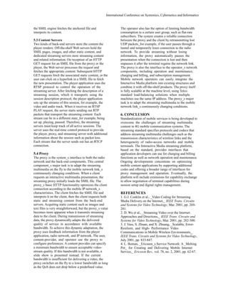 International Conference on Systemics, Cybernetics and Informatics 
the SMIL engine fetches the anchored file and 
interprets its content. 
5.3 Content Servers 
Two kinds of back-end servers store the content the 
player renders: Off-the-shelf Web servers hold the 
SMIL pages, images, and other static content, and 
dedicated streaming servers store streaming content 
and related information. On reception of an HTTP 
GET request for an SMIL file from the proxy or the 
player, the Web server processes the request and 
fetches the appropriate content. Subsequent HTTP 
GET requests fetch the associated static content, or the 
user can click on a hyperlink in a SMIL file to fetch 
the new presentation. The player application uses the 
RTSP protocol to control the operation of the 
streaming server. After fetching the description of a 
streaming session, which it transports using the 
session description protocol, the player application 
sets up the streams of this session, for example, the 
video and audio track. When it receives an RTSP 
PLAY request, the server starts sending out RTP 
packets that transport the streaming content. Each 
stream can be in a different state_for example, being 
set up, playing, paused. Therefore, the streaming 
servers must keep track of all active sessions. The 
server uses the real-time control protocol to provide 
the player, proxy, and streaming server with additional 
information about the session such as packet loss. 
Each stream that the server sends out has an RTCP 
connection. 
5.4 Proxy 
The proxy is the system_s interface to both the radio 
network and the back-end components. This central 
component_s major task is to adapt the streaming 
multimedia on the fly to the mobile network link_s 
continuously changing conditions. When a client 
requests an interactive multimedia presentation, the 
streaming proxy initially loads the SMIL file. The 
proxy_s basic HTTP functionality optimizes the client 
connection according to the mobile IP network_s 
characteristics. The client fetches the SMIL file and 
interprets it on the client, then the client requests both 
static and streaming content from the back-end 
servers. Acquiring static content such as images and 
text files is very straightforward, but the proxy_s value 
becomes more apparent when it transmits streaming 
data to the client. During transmission of streaming 
data, the proxy dynamically adapts the delivered 
quality of service in accordance with available 
bandwidth. To achieve this dynamic adaptation, the 
proxy uses feedback information from the player 
application, radio network, and IP network. The user, 
content-provider, and operator use the proxy to 
configure preferences. A content provider can specify 
a minimum bandwidth to ensure acceptable video-stream 
quality. If this bandwidth is not available, a 
slide show is presented instead. If the current 
bandwidth is insufficient for delivering a video, the 
proxy switches on the fly to a lower bandwidth as long 
as the QoS does not drop below a predefined value. 
The operator also has the option of limiting bandwidth 
consumption to a certain user group, such as flat-rate 
subscribers. The system creates a reliable connection 
between the proxy and the client by retransmitting lost 
UDP packets_for example, if the user passes through a 
tunnel and temporarily loses connection to the radio 
network. To provide streaming without losing 
information, the proxy automatically pauses the 
presentation when the connection is lost and then 
unpauses it after the terminal regains the network link. 
The proxy is also the interface to the operator_s network 
components, including operation and maintenance, 
charging and billing, and subscription management. 
Mobile network operators can easily integrate the 
Interactive Media platform into existing structures and 
combine it with off-the-shelf products. The proxy itself 
is fully scalable at the machine level, using Telco 
standard load-balancing solutions when multiple 
machines use the same IP address. The proxy_s major 
task is to adapt the streaming multimedia to the mobile 
network link_s continuously changing conditions. 
6. CONCLUSION 
Standardization of mobile services is being developed to 
overcome the challenges of streaming multimedia 
content in 4G mobile communication systems. The 
streaming standard specifies protocols and codecs that 
address streaming multimedia challenges such as the 
transmission characteristics of wireless links and the 
heterogeneity of radio-access networks and mobile 
terminals. The Interactive Media streaming platform, 
based on the standard, provides interfaces that 
application developers can use for charging and billing 
functions as well as network operation and maintenance. 
Ongoing developments concentrate on optimizing 
mobile content applications by supporting additional 
codes and offering a broader range of interfaces for 
proxy management and operation. Eventually, the 
platform will include extensions for capability exchange 
to allow negotiation of terminal capabilities during 
session setup and digital rights management. 
REFERENCES 
1. G.J. Conklin et al., _Video Coding for Streaming 
Media Delivery on the Internet,_ IEEE Trans. Circuits 
and Systems for Video Technology, Mar. 2001, pp. 269- 
281. 
2. D. Wu et al., _Streaming Video over the Internet: 
Approaches and Directions,_ IEEE Trans. Circuits and 
Systems for Video Technology, Mar. 2001, pp. 282-300. 
3. J. Vass, S. Zhuan, and X. Zhuang, _Scalable, Error- 
Resilient, and High- Performance Video 
Communications in Mobile Wireless Environments,_ 
IEEE Trans. Circuits and Systems for Video Technology, 
July 2001, pp. 833-847. 
4. L. Boman, _Ericsson_s Service Network: A _Melting 
Pot_ for Creating and Delivering Mobile Internet 
Service,_ Ericsson Rev., vol. 78, no. 2, 2001, pp. 62-67. 
 