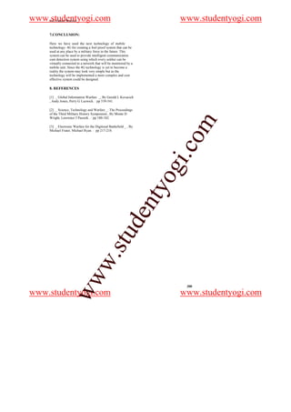 www.studentyogi.com
    4-G Future Warrior                                                    www.studentyogi.com
    7.CONCLUSION:

    Here we have used the next technology of mobile
    technology- 4G for creating a fool proof system that can be
    used at any place by a military force in the future. This
    system can be used to provide intelligent communication
    cum detection system using which every soldier can be
    virtually connected to a network that will be monitored by a
    mobile unit. Since the 4G technology is yet to become a
    reality the system may look very simple but as the
    technology will be implemented a more complex and cost
    effective system could be designed.

    8. REFERENCES

    [1] _ Global Information Warfare _, By Gerald L Kovacich
    , Andy Jones, Perry G Luzwick. : pp 539-541.

    [2] _ Science, Technology and Warfare _: The Proceedings
    of the Third Military History Symposium , By Monte D
    Wright, Lawrence J Paszeik . : pp 180-182.




                                                                          om
    [3] _ Electronic Warfare for the Digitized Battlefield _ , By
    Michael Frater, Michael Ryan. : pp 217-218.




                                                                      i.c
                                                                     og
                                                                    nty
                                              u         de
                      w                   .st
                   ww




                                                                           300

www.studentyogi.com                                                       www.studentyogi.com
 