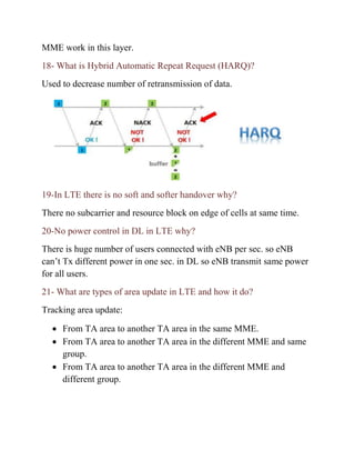 MME work in this layer.
18- What is Hybrid Automatic Repeat Request (HARQ)?
Used to decrease number of retransmission of data.
19-In LTE there is no soft and softer handover why?
There no subcarrier and resource block on edge of cells at same time.
20-No power control in DL in LTE why?
There is huge number of users connected with eNB per sec. so eNB
can’t Tx different power in one sec. in DL so eNB transmit same power
for all users.
21- What are types of area update in LTE and how it do?
Tracking area update:
• From TA area to another TA area in the same MME.
• From TA area to another TA area in the different MME and same
group.
• From TA area to another TA area in the different MME and
different group.
 