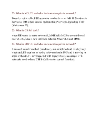 22- What is VOLTE and what is element require in network?
To make voice calls, LTE networks need to have an IMS IP Multimedia
Services), IMS offers several multimedia IP services, including VoIP
(Voice over IP).
23- What is CS full back?
when UE wants to make voice call, MME tells MCS to accept the call
over 2G/3G, SGs is new interface between MSC/VLR and MME.
24- What is SRVCC and what is element require in network?
It is a call transfer method (handover), in a simplified and reliably way,
when an LTE user has an active voice session in IMS and is moving to
areas without LTE coverage, but with legacy 2G/3G coverage, LTE
networks need to have CSFS (Call session control function).
 
