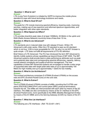 Question 1. What Is Lte?
Answer :
LTEi (Long Term Evolution) is initiated by 3GPPi to improve the mobile phone
standard to cope with future technology evolutions and needs.
Question 2. What Is Goal Of Lte?
Answer :
The goals for LTE include improving spectral efficiency, lowering costs, improving
services, making use of new spectrum and reformed spectrum opportunities, and
better integration with other open standards.
Question 3. What Speed Lte Offers?
Answer :
LTE provides downlink peak rates of at least 100Mbit/s, 50 Mbit/s in the uplink and
RAN (Radio Access Network) round-trip times of less than 10 ms.
Question 4. What Is Lte Advanced?
Answer :
LTE standards are in matured state now with release 8 frozen. While LTE
Advanced is still under works. Often the LTE standard is seen as 4G standard
which is not true. 3.9G is more acceptable for LTE. So why it is not 4G? Answer is
quite simple - LTE does not fulfill all requirements of ITU 4G definition.
Brief History of LTE Advanced: The ITU has introduced the term IMT Advanced to
identify mobile systems whose capabilities go beyond those of IMT 2000. The IMT
Advanced systems shall provide best-in-class performance attributes such as peak
and sustained data rates and corresponding spectral efficiencies, capacity, latency,
overall network complexity and quality-of-service management. The new
capabilities of these IMT-Advanced systems are envisaged to handle a wide range
of supported data rates with target peak data rates of up to approximately 100
Mbit/s for high mobility and up to approximately 1 Gbit/s for low mobility.
Question 5. What Is Lte Architecture?
Answer :
The evolved architecture comprises E-UTRAN (Evolved UTRAN) on the access
side and EPC (Evolved Packet Core) on the core side.
Question 6. What Is Eutran?
Answer :
The E-UTRAN (Evolved UTRAN) consists of eNBs, providing the E-UTRA user
plane (PDCP/RLC/MAC/PHY) and control plane (RRC) protocol terminations
towards the UE. The eNBs are interconnected with each other by means of the X2
interface. The eNBs are also connected by means of the S1 interface to the EPC
(Evolved Packet Core), more specifically to the MME (Mobility Management Entity)
by means of the S1-MME and to the Serving Gateway (S-GW) by means of the S1-
U.
Question 7. What Are Lte Interfaces?
Answer :
The following are LTE Interfaces : (Ref: TS 23.401 v 841)
 