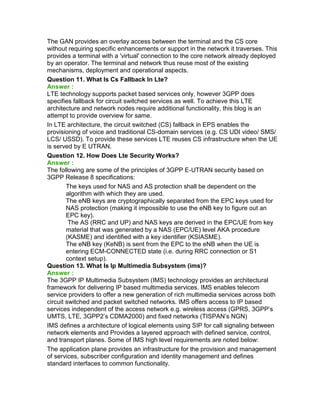 The GAN provides an overlay access between the terminal and the CS core
without requiring specific enhancements or support in the network it traverses. This
provides a terminal with a 'virtual' connection to the core network already deployed
by an operator. The terminal and network thus reuse most of the existing
mechanisms, deployment and operational aspects.
Question 11. What Is Cs Fallback In Lte?
Answer :
LTE technology supports packet based services only, however 3GPP does
specifies fallback for circuit switched services as well. To achieve this LTE
architecture and network nodes require additional functionality, this blog is an
attempt to provide overview for same.
In LTE architecture, the circuit switched (CS) fallback in EPS enables the
provisioning of voice and traditional CS-domain services (e.g. CS UDI video/ SMS/
LCS/ USSD). To provide these services LTE reuses CS infrastructure when the UE
is served by E UTRAN.
Question 12. How Does Lte Security Works?
Answer :
The following are some of the principles of 3GPP E-UTRAN security based on
3GPP Release 8 specifications:
The keys used for NAS and AS protection shall be dependent on the
algorithm with which they are used.
The eNB keys are cryptographically separated from the EPC keys used for
NAS protection (making it impossible to use the eNB key to figure out an
EPC key).
The AS (RRC and UP) and NAS keys are derived in the EPC/UE from key
material that was generated by a NAS (EPC/UE) level AKA procedure
(KASME) and identified with a key identifier (KSIASME).
The eNB key (KeNB) is sent from the EPC to the eNB when the UE is
entering ECM-CONNECTED state (i.e. during RRC connection or S1
context setup).
Question 13. What Is Ip Multimedia Subsystem (ims)?
Answer :
The 3GPP IP Multimedia Subsystem (IMS) technology provides an architectural
framework for delivering IP based multimedia services. IMS enables telecom
service providers to offer a new generation of rich multimedia services across both
circuit switched and packet switched networks. IMS offers access to IP based
services independent of the access network e.g. wireless access (GPRS, 3GPP’s
UMTS, LTE, 3GPP2’s CDMA2000) and fixed networks (TISPAN’s NGN)
IMS defines a architecture of logical elements using SIP for call signaling between
network elements and Provides a layered approach with defined service, control,
and transport planes. Some of IMS high level requirements are noted below:
The application plane provides an infrastructure for the provision and management
of services, subscriber configuration and identity management and defines
standard interfaces to common functionality.
 