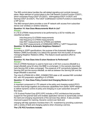 The IMS control plane handles the call related signaling and controls transport
plane. Major element of control plane is the Call Session Control Function (CSCF) ,
which comprises Proxy-CSCF (P-CSCF), Interrogating-CSCF (I-CSCF) and
Serving-CSCF (S-CSCF). The CSCF (Call/Session Control Function) is essentially
a SIP server.
The IMS transport plane provides a core IP network with access from subscriber
device over wireless or wireline networks.
Question 14. How Does Measurements Work In Lte?
Answer :
In LTE E-UTRAN measurements to be performed by a UE for mobility are
classified as below
Intra-frequency E-UTRAN measurements
Inter-frequency E-UTRAN measurements
Inter-RAT measurements for UTRAN and GERAN
Inter-RAT measurements of CDMA2000 HRPD or 1xRTT frequencies
Question 15. What Is Automatic Neighbour Relation?
Answer :
According to 3GPP specifications, the purpose of the Automatic Neighbour
Relation (ANR) functionality is to relieve the operator from the burden of manually
managing Neighbor Relations (NRs). This feature would operators effort to
provision.
Question 16. How Does Intra E-utran Handover Is Performed?
Answer :
Intra E-UTRAN Handover is used to hand over a UE from a source eNodeB to a
target eNodeB using X2 when the MME is unchanged. In the scenario described
here Serving GW is also unchanged. The presence of IP connectivity between the
Serving GW and the source eNodeB, as well as between the Serving GW and the
target eNodeB is assumed.
The intra E-UTRAN HO in RRC_CONNECTED state is UE assisted NW controlled
HO, with HO preparation signalling in E-UTRAN.
Question 17. How Does Policy Control And Charging Works In Lte?
Answer :
A important component in LTE network is the policy and charging control (PCC)
function that brings together and enhances capabilities from earlier 3GPP releases
to deliver dynamic control of policy and charging on a per subscriber and per IP
flow basis.
LTE Evolved Packet Core (EPC) EPC includes a PCC architecture that provides
support for fine-grained QoS and enables application servers to dynamically control
the QoS and charging requirements of the services they deliver. It also provides
improved support for roaming. Dynamic control over QoS and
charging will help operators monetize their LTE investment by providing customers
with a variety of QoS and charging options when choosing a service.
The LTE PCC functions include:
 
