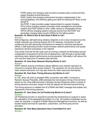PCRF (policy and charging rules function) provides policy control and flow
based charging control decisions.
PCEF (policy and charging enforcement function) implemented in the
serving gateway, this enforces gating and QoS for individual IP flows on the
behalf of
the PCRF. It also provides usage measurement to support charging
OCS (online charging system) provides credit management and grants
credit to the PCEF based on time, traffic volume or chargeable events.
OFCS (off-line charging system) receives events from the PCEF and
generates charging data records (CDRs) for the billing system.
Question 18. What Is Son & How Does It Work In Lte?
Answer :
Self-configuring, self-optimizing wireless networks is not a new concept but as the
mobile networks are evolving towards 4G LTE networks, introduction of self
configuring and self optimizing mechanisms is needed to minimize operational
efforts. A self optimizing function would increase network performance and quality
reacting to dynamic processes in the network.
This would minimize the life cycle cost of running a network by eliminating manual
configuration of equipment at the time of deployment, right through to dynamically
optimizing radio network performance during operation. Ultimately it will reduce the
unit cost and retail price of wireless data services.
Question 19. How Does Network Sharing Works In Lte?
Answer :
3GPP network sharing architecture allows different core network operators to
connect to a shared radio access network. The operators do not only share the
radio network elements, but may also share the radio resources themselves.
Question 20. How Does Timing Advance (ta) Works In Lte?
Answer :
In LTE, when UE wish to establish RRC connection with eNB, it transmits a
Random Access Preamble, eNB estimates the transmission timing of the terminal
based on this. Now eNB transmits a Random Access Response which consists of
timing advance command, based on that UE adjusts the terminal transmit timing.
The timing advance is initiated from E-UTRAN with MAC message that implies and
adjustment of the timing advance.
Question 21. How Does Lte Ue Positioning Works In E-utran?
Answer :
UE Positioning function is required to provide the mechanisms to support or assist
the calculation of the geographical position of a UE. UE position knowledge can be
used, for example, in support of Radio Resource Management functions, as well as
location-based services for operators, subscribers, and third-party service
providers.
Question 22. How Many Operators Have Committed For Lte?
Answer :
 