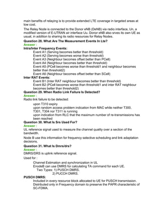 main benefits of relaying is to provide extended LTE coverage in targeted areas at
low cost.
The Relay Node is connected to the Donor eNB (DeNB) via radio interface, Un, a
modified version of E-UTRAN air interface Uu. Donor eNB also srves its own UE as
usual, in addition to sharing its radio resources for Relay Nodes.
Question 28. What Are The Measurement Events In Lte?
Answer :
Intra/Inter Frequency Events:
Event A1 (Serving becomes better than threshold)
Event A2 (Serving becomes worse than threshold)
Event A3 (Neighbour becomes offset better than PCell)
Event A4 (Neighbour becomes better than threshold)
Event A5 (PCell becomes worse than threshold1 and neighbour becomes
better than threshold2)
Event A6 (Neighbour becomes offset better than SCell)
Inter RAT Events:
Event B1 (Inter RAT neighbour becomes better than threshold)
Event B2 (PCell becomes worse than threshold1 and inter RAT neighbour
becomes better than threshold2)
Question 29. When Radio Link Failure Is Detected?
Answer :
Radio link failure to be detected:
upon T310 expiry
upon random access problem indication from MAC while neither T300,
T301, T304 nor T311 is running
upon indication from RLC that the maximum number of re-transmissions has
been reached
Question 30. What Is Srs Used For?
Answer :
UL reference signal used to measure the channel quality over a section of the
bandwidth.
Node B use this information for frequency selective scheduling and link adaptation
decisions.
Question 31. What Is Dmrs/drs?
Answer :
DMRS/DRS is uplink reference signal.
Used for :
Channel Estimation and synchronization in UL
EnodeB can use DMRS for calculating TA command for each UE.
Two Types: 1) PUSCH DMRS.
2) PUCCH DMRS.
PUSCH DMRS:
Included in every resource block allocated to UE for PUSCH transmission.
Distributed only in Frequency domain to preserve the PAPR characteristic of
SC-FDMA.
 