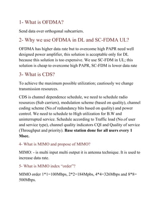 1- What is OFDMA?
Send data over orthogonal subcarriers.
2- Why we use OFDMA in DL and SC-FDMA UL?
OFDMA has higher data rate but to overcome high PAPR need well
designed power amplifier, this solution is acceptable only for DL
because this solution is too expensive. We use SC-FDM in UL; this
solution is cheap to overcome high PAPR, SC-FDM is lower data rate
3- What is CDS?
To achieve the maximum possible utilization; cautiously we change
transmission resources.
CDS is channel dependence schedule, we need to schedule radio
resources (Sub carriers), modulation scheme (based on quality), channel
coding scheme (No.of redundancy bits based on quality) and power
control. We need to schedule to High utilization for B.W and
uninterrupted service. Schedule according to Traffic load (No.of user
and service type), channel quality indicators CQI and Quality of service
(Throughput and priority). Base station done for all users every 1
Msec.
4- What is MIMO and propose of MIMO?
MIMO: - is multi input multi output it is antenna technique. It is used to
increase data rate.
5- What is MIMO index “order”?
MIMO order 1*1=100Mbps, 2*2=184Mpbs, 4*4=326Mbps and 8*8=
500Mbps.
 