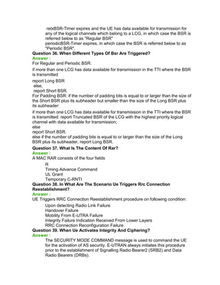 retxBSR-Timer expires and the UE has data available for transmission for
any of the logical channels which belong to a LCG, in which case the BSR is
referred below to as "Regular BSR"
periodicBSR-Timer expires, in which case the BSR is referred below to as
"Periodic BSR".
Question 36. When Different Types Of Bsr Are Triggered?
Answer :
For Regular and Periodic BSR:
if more than one LCG has data available for transmission in the TTI where the BSR
is transmitted
report Long BSR
else,
report Short BSR.
For Padding BSR: if the number of padding bits is equal to or larger than the size of
the Short BSR plus its subheader but smaller than the size of the Long BSR plus
its subheader:
if more than one LCG has data available for transmission in the TTI where the BSR
is transmitted: report Truncated BSR of the LCG with the highest priority logical
channel with data available for transmission;
else
report Short BSR.
else if the number of padding bits is equal to or larger than the size of the Long
BSR plus its subheader, report Long BSR.
Question 37. What Is The Content Of Rar?
Answer :
A MAC RAR consists of the four fields
R
Timing Advance Command
UL Grant
Temporary C-RNTI
Question 38. In What Are The Scenario Ue Triggers Rrc Connection
Reestablishment?
Answer :
UE Triggers RRC Connection Reestablishment procedure on following condition:
Upon detecting Radio Link Failure
Handover Failure
Mobility From E-UTRA Failure
Integrity Failure Indication Received From Lower Layers
RRC Connection Reconfiguration Failure
Question 39. When Ue Activates Integrity And Ciphering?
Answer :
The SECURITY MODE COMMAND message is used to command the UE
for the activation of AS security. E-UTRAN always initiates this procedure
prior to the establishment of Signalling Radio Bearer2 (SRB2) and Data
Radio Bearers (DRBs).
 