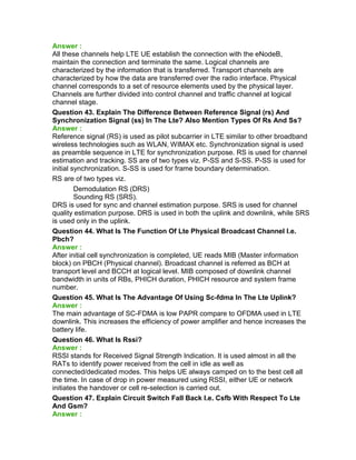 Answer :
All these channels help LTE UE establish the connection with the eNodeB,
maintain the connection and terminate the same. Logical channels are
characterized by the information that is transferred. Transport channels are
characterized by how the data are transferred over the radio interface. Physical
channel corresponds to a set of resource elements used by the physical layer.
Channels are further divided into control channel and traffic channel at logical
channel stage.
Question 43. Explain The Difference Between Reference Signal (rs) And
Synchronization Signal (ss) In The Lte? Also Mention Types Of Rs And Ss?
Answer :
Reference signal (RS) is used as pilot subcarrier in LTE similar to other broadband
wireless technologies such as WLAN, WIMAX etc. Synchronization signal is used
as preamble sequence in LTE for synchronization purpose. RS is used for channel
estimation and tracking. SS are of two types viz. P-SS and S-SS. P-SS is used for
initial synchronization. S-SS is used for frame boundary determination.
RS are of two types viz.
Demodulation RS (DRS)
Sounding RS (SRS).
DRS is used for sync and channel estimation purpose. SRS is used for channel
quality estimation purpose. DRS is used in both the uplink and downlink, while SRS
is used only in the uplink.
Question 44. What Is The Function Of Lte Physical Broadcast Channel I.e.
Pbch?
Answer :
After initial cell synchronization is completed, UE reads MIB (Master information
block) on PBCH (Physical channel). Broadcast channel is referred as BCH at
transport level and BCCH at logical level. MIB composed of downlink channel
bandwidth in units of RBs, PHICH duration, PHICH resource and system frame
number.
Question 45. What Is The Advantage Of Using Sc-fdma In The Lte Uplink?
Answer :
The main advantage of SC-FDMA is low PAPR compare to OFDMA used in LTE
downlink. This increases the efficiency of power amplifier and hence increases the
battery life.
Question 46. What Is Rssi?
Answer :
RSSI stands for Received Signal Strength Indication. It is used almost in all the
RATs to identify power received from the cell in idle as well as
connected/dedicated modes. This helps UE always camped on to the best cell all
the time. In case of drop in power measured using RSSI, either UE or network
initiates the handover or cell re-selection is carried out.
Question 47. Explain Circuit Switch Fall Back I.e. Csfb With Respect To Lte
And Gsm?
Answer :
 