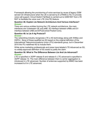 Framework allowing the provisioning of voice services by reuse of legacy GSM
served CS infrastructure when the UE is served by E-UTRAN (LTE).To provide
voice call support, Circuit Switch Fall Back is carried out to GSM RAT from LTE
RAT to facilitate the voice over LTE (VoLTE) feature.
Question 48. Explain Lte Network Architecture And Various Interfaces?
Answer :
There are various entities forming the LTE network architecture, the main
interfaces are Uubetween UE and eNB, X2 interface between eNBs and S1
interface between eNB and EPC(Evolved Packet Core).
Question 49. Is Lte A 4g Protocol?
Answer :
The networking industry recognizes LTE a 4G technology along with WiMax and
HSPA+. None of these qualified as 4G based on the original definition of the
International Telecommunications Union (ITU) standards group, but in December
2010 the ITU redefined 4G to include them.
While some marketing professionals and press have labeled LTE-Advanced as 5G,
no widely-approved definition of 5G exists to justify the claim.
Question 50. What Is The Difference Between Lte And Lte Advanced?
Answer :
LTE is specified in 3GPP release 8 and release 9. LTE advanced is specified in
3GPP release 10. The main difference between them is carrier aggregation is
introduced in LTE advanced. Number of antennas supported by MIMO has been
increased to 8 in LTE advanced.
 