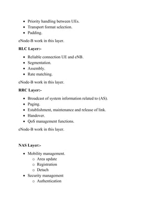 • Priority handling between UEs.
• Transport format selection.
• Padding.
eNode-B work in this layer.
RLC Layer:-
• Reliable connection UE and eNB.
• Segmentation.
• Assembly.
• Rate matching.
eNode-B work in this layer.
RRC Layer:-
• Broadcast of system information related to (AS).
• Paging.
• Establishment, maintenance and release of link.
• Handover.
• QoS management functions.
eNode-B work in this layer.
NAS Layer:-
• Mobility management.
o Area update
o Registration
o Detach
• Security management
o Authentication
 