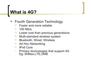 What is 4G? Fourth Generation Technology Faster and more reliable 100 Mb/s  Lower cost than previous generations Multi-standard wireless system Bluetooth, Wired, Wireless  Ad Hoc Networking IPv6 Core Primary technologies that support 4G Eg::WiMax,LTE,UMB 